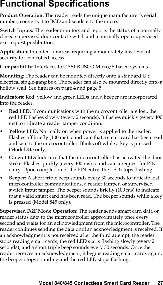 Model 840/845 Contactless Smart Card Reader 27Functional SpecificationsProduct Operation: The reader reads the unique manufacturer’s serialnumber, converts it to BCD and sends it to the micro.Switch Inputs: The reader monitors and reports the status of a normallyclosed supervised door contact switch and a normally open supervisedexit request pushbutton.Application: Intended for areas requiring a moderately low level ofsecurity for controlled access.Compatibility: Interfaces to CASI-RUSCO Micro/5-based systems.Mounting: The reader can be mounted directly onto a standard U.S.electrical single-gang box. The reader can also be mounted directly onto ahollow wall. See figures on page 4 and page 5.Indicators: Red, yellow and green LEDs and a beeper are incorporatedinto the reader.•Red LED: If communications with the microcontroller are lost, thered LED flashes slowly (every 2 seconds). It flashes quickly (every 400ms) to indicate a reader tamper condition.•Yellow LED: Normally on when power is applied to the reader.Flashes off briefly (100 ms) to indicate that a smart card has been readand sent to the microcontroller. Blinks off while a key is pressed(Model 845 only).•Green LED: Indicates that the microcontroller has activated the doorstrike. Flashes quickly (every 400 ms) to indicate a request for PINentry. Upon completion of the PIN entry, the LED stops flashing.•Beeper: A short triple beep sounds every 30 seconds to indicate lostmicrocontroller communications, a reader tamper, or supervisedswitch input tamper. The beeper sounds briefly (100 ms) to indicatethat a valid smart card has been read. The beeper sounds while a keyis pressed (Model 845 only).Supervised F/2F Mode Operation: The reader sends smart card data orreader status data to the microcontroller approximately once everysecond and waits for an acknowledgment from the microcontroller. Thereader continues sending the data until an acknowledgment is received. Ifan acknowledgment is not received after the third attempt, the readerstops reading smart cards, the red LED starts flashing slowly (every 2seconds), and a short triple beep sounds every 30 seconds. Once thereader receives an acknowledgment, it begins reading smart cards again,the beeper stops sounding and the red LED stops flashing.