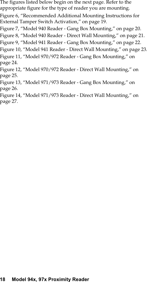 18 Model 94x, 97x Proximity ReaderThe figures listed below begin on the next page. Refer to theappropriatefigureforthetypeofreaderyouaremounting.Figure 6, “Recommended Additional Mounting Instructions forExternal Tamper Switch Activation,” on page 19.Figure 7, “Model 940 Reader - Gang Box Mounting,” on page 20.Figure 8, “Model 940 Reader - Direct Wall Mounting,” on page 21.Figure 9, “Model 941 Reader - Gang Box Mounting,” on page 22.Figure 10, “Model 941 Reader - Direct Wall Mounting,” on page 23.Figure 11, “Model 970/972 Reader - Gang Box Mounting,” onpage 24.Figure 12, “Model 970/972 Reader - Direct Wall Mounting,” onpage 25.Figure 13, “Model 971/973 Reader - Gang Box Mounting,” onpage 26.Figure 14, “Model 971/973 Reader - Direct Wall Mounting,” onpage 27.