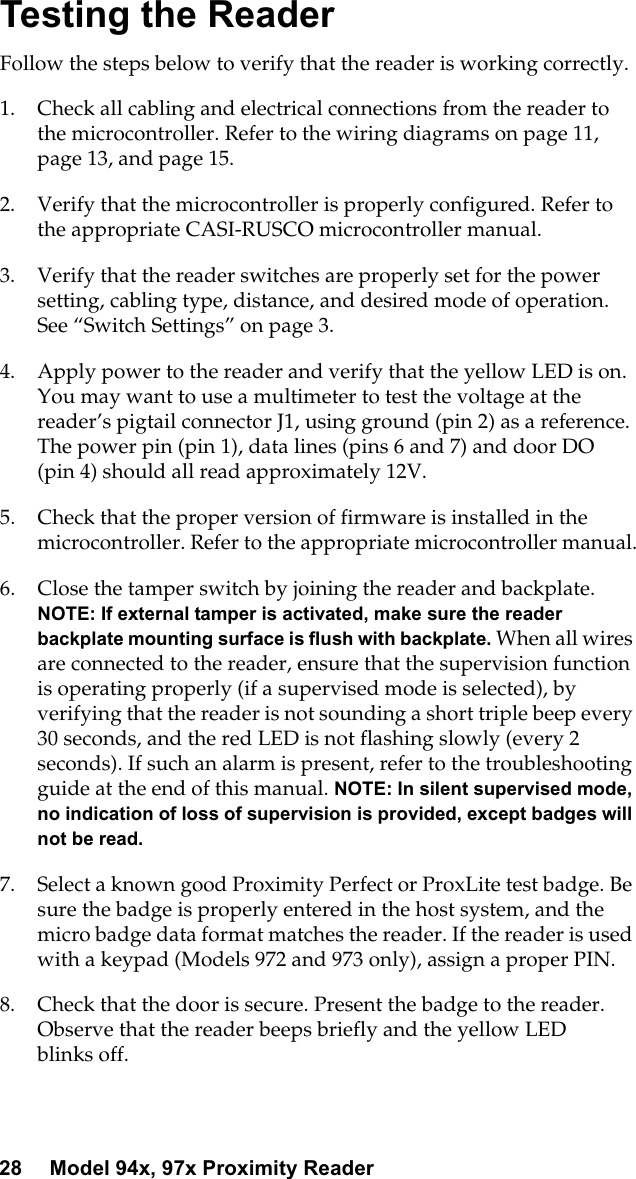 28 Model 94x, 97x Proximity ReaderTesting the ReaderFollow the steps below to verify that the reader is working correctly.1. Check all cabling and electrical connections from the reader tothe microcontroller. Refer to the wiring diagrams on page 11,page 13, and page 15.2. Verify that the microcontroller is properly configured. Refer tothe appropriate CASI-RUSCO microcontroller manual.3. Verify that the reader switches are properly set for the powersetting, cabling type, distance, and desired mode of operation.See “Switch Settings” on page 3.4. Apply power to the reader and verify that the yellow LED is on.You may want to use a multimeter to test the voltage at thereader’s pigtail connector J1, using ground (pin 2) as a reference.The power pin (pin 1), data lines (pins 6 and 7) and door DO(pin 4) should all read approximately 12V.5. Check that the proper version of firmware is installed in themicrocontroller. Refer to the appropriate microcontroller manual.6. Close the tamper switch by joining the reader and backplate.NOTE: If external tamper is activated, make sure the readerbackplate mounting surface is flush with backplate. When all wiresare connected to the reader, ensure that the supervision functionis operating properly (if a supervised mode is selected), byverifying that the reader is not sounding a short triple beep every30 seconds, and the red LED is not flashing slowly (every 2seconds). If such an alarm is present, refer to the troubleshootingguide at the end of this manual. NOTE: In silent supervised mode,no indication of loss of supervision is provided, except badges willnot be read.7. Select a known good Proximity Perfect or ProxLite test badge. Besure the badge is properly entered in the host system, and themicro badge data format matches the reader. If the reader is usedwith a keypad (Models 972 and 973 only), assign a proper PIN.8. Check that the door is secure. Present the badge to the reader.Observe that the reader beeps briefly and the yellow LEDblinks off.