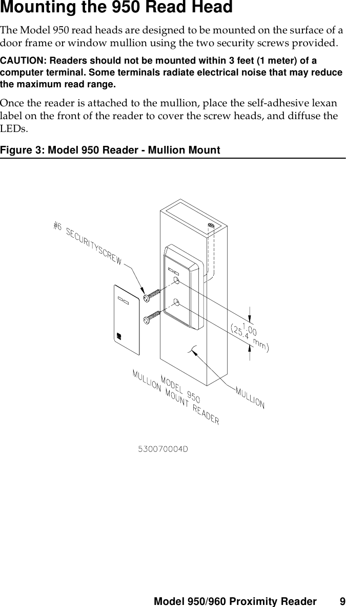 Model 950/960 ProximityReader 9Mounting the 950 Read HeadThe Model 950 read heads are designed to be mounted on the surface of adoor frame or window mullion using the two security screws provided.CAUTION: Readers should not be mounted within 3 feet (1 meter) of acomputer terminal. Some terminals radiate electrical noise that may reducethe maximum read range.Once the reader is attached to the mullion, place the self-adhesive lexanlabel on the front of the reader to cover the screw heads, and diffuse theLEDs.Figure 3: Model 950 Reader - Mullion Mount