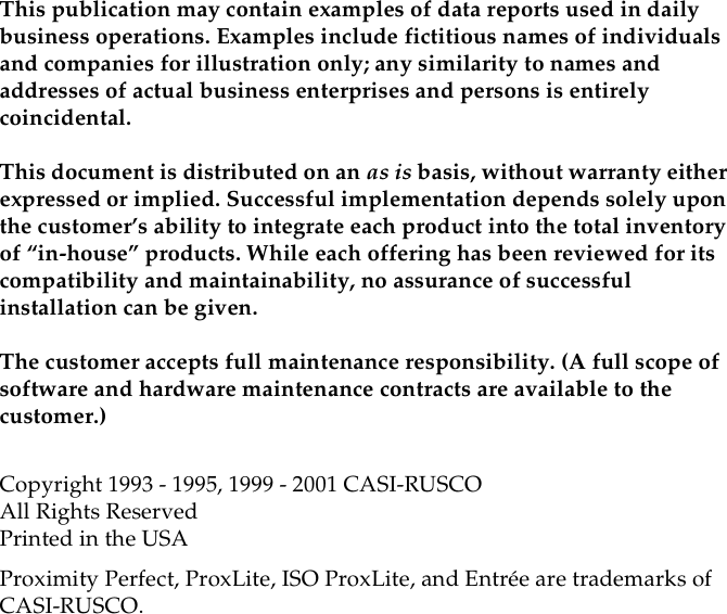 This publication may contain examples of data reports used in dailybusiness operations. Examples include fictitious names of individualsand companies for illustration only; any similarity to names andaddresses of actual business enterprises and persons is entirelycoincidental.This document is distributed on an as is basis, without warranty eitherexpressed or implied. Successful implementation depends solely uponthe customer’s ability to integrate each product into the total inventoryof “in-house” products. While each offering has been reviewed for itscompatibility and maintainability, no assurance of successfulinstallation can be given.The customer accepts full maintenance responsibility. (A full scope ofsoftware and hardware maintenance contracts are available to thecustomer.)Copyright 1993 - 1995, 1999 - 2001 CASI-RUSCOAll Rights ReservedPrinted in the USAProximity Perfect, ProxLite, ISO ProxLite, and Entrée are trademarks ofCASI-RUSCO.