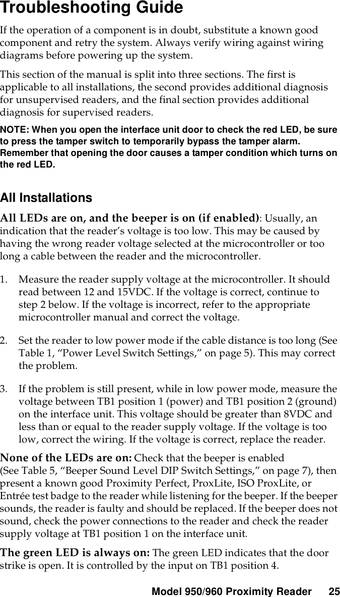 Model 950/960 ProximityReader 25Troubleshooting GuideIf the operation of a component is in doubt, substitute a known goodcomponent and retry the system. Always verify wiring against wiringdiagrams before powering up the system.This section of the manual is split into three sections. The first isapplicable to all installations, the second provides additional diagnosisfor unsupervised readers, and the final section provides additionaldiagnosis for supervised readers.NOTE: When you open the interface unit door to check the red LED, be sureto press the tamper switch to temporarily bypass the tamper alarm.Remember that opening the door causes a tamper condition which turns onthe red LED.All InstallationsAll LEDs are on, and the beeper is on (if enabled):Usually,anindication that the reader’s voltage is too low. This may be caused byhaving the wrong reader voltage selected at the microcontroller or toolong a cable between the reader and the microcontroller.1. Measure the reader supply voltage at the microcontroller. It shouldread between 12 and 15VDC. If the voltage is correct, continue tostep 2 below. If the voltage is incorrect, refer to the appropriatemicrocontroller manual and correct the voltage.2. Set the reader to low power mode if the cable distance is too long (SeeTable 1, “Power Level Switch Settings,” on page 5). This may correctthe problem.3. If the problem is still present, while in low power mode, measure thevoltage between TB1 position 1 (power) and TB1 position 2 (ground)on the interface unit. This voltage should be greater than 8VDC andless than or equal to the reader supply voltage. If the voltage is toolow, correct the wiring. If the voltage is correct, replace the reader.None of the LEDs are on: Check that the beeper is enabled(See Table 5, “Beeper Sound Level DIP Switch Settings,” on page 7), thenpresent a known good Proximity Perfect, ProxLite, ISO ProxLite, orEntrée testbadge tothe reader while listening for the beeper. If the beepersounds, the reader is faulty and shouldbe replaced. If the beeper does notsound, check the power connections to the reader and check the readersupply voltage at TB1 position 1 on the interface unit.The green LED is always on: The green LED indicates that the doorstrike is open. It is controlled by the input on TB1 position 4.