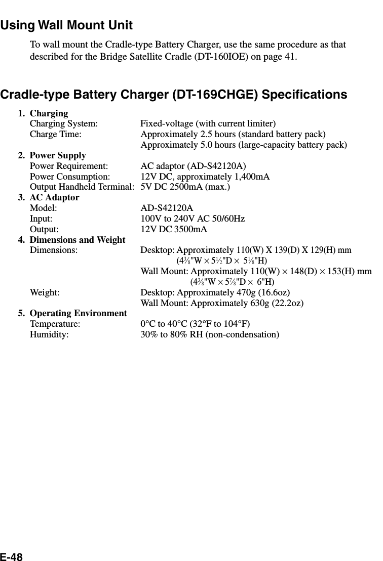E-48Using Wall Mount UnitTo wall mount the Cradle-type Battery Charger, use the same procedure as thatdescribed for the Bridge Satellite Cradle (DT-160IOE) on page 41.Cradle-type Battery Charger (DT-169CHGE) Specifications1. ChargingCharging System: Fixed-voltage (with current limiter)Charge Time: Approximately 2.5 hours (standard battery pack)Approximately 5.0 hours (large-capacity battery pack)2. Power SupplyPower Requirement: AC adaptor (AD-S42120A)Power Consumption: 12V DC, approximately 1,400mAOutput Handheld Terminal: 5V DC 2500mA (max.)3. AC AdaptorModel: AD-S42120AInput: 100V to 240V AC 50/60HzOutput: 12V DC 3500mA4. Dimensions and WeightDimensions: Desktop: Approximately 110(W) X 139(D) X 129(H) mm(43⁄8&quot;W × 51⁄2&quot;D ×  51⁄8&quot;H)Wall Mount: Approximately 110(W) × 148(D) × 153(H) mm(43⁄8&quot;W × 57⁄8&quot;D ×  6&quot;H)Weight: Desktop: Approximately 470g (16.6oz)Wall Mount: Approximately 630g (22.2oz)5. Operating EnvironmentTemperature: 0°C to 40°C (32°F to 104°F)Humidity: 30% to 80% RH (non-condensation)