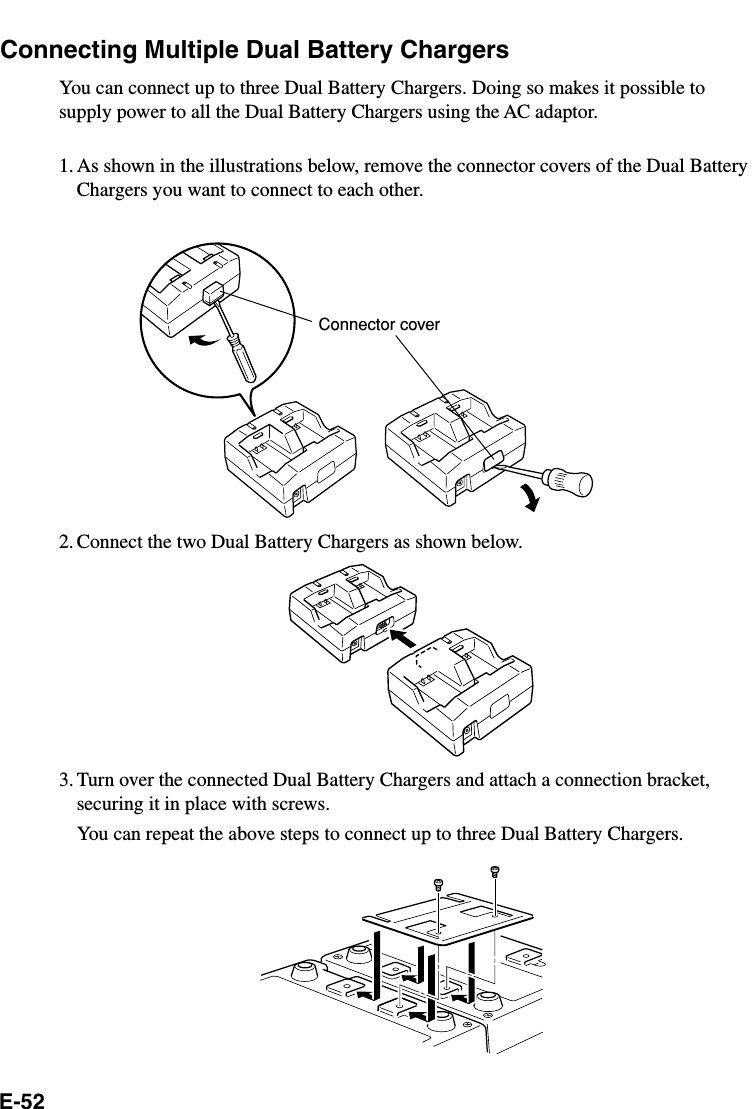 E-52Connecting Multiple Dual Battery ChargersYou can connect up to three Dual Battery Chargers. Doing so makes it possible tosupply power to all the Dual Battery Chargers using the AC adaptor.1. As shown in the illustrations below, remove the connector covers of the Dual BatteryChargers you want to connect to each other.2. Connect the two Dual Battery Chargers as shown below.3. Turn over the connected Dual Battery Chargers and attach a connection bracket,securing it in place with screws.You can repeat the above steps to connect up to three Dual Battery Chargers.Connector cover