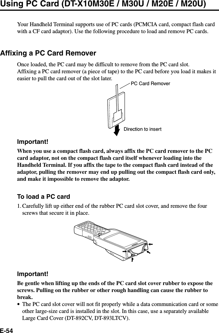 E-54Using PC Card (DT-X10M30E / M30U / M20E / M20U)Your Handheld Terminal supports use of PC cards (PCMCIA card, compact flash cardwith a CF card adaptor). Use the following procedure to load and remove PC cards.Affixing a PC Card RemoverOnce loaded, the PC card may be difficult to remove from the PC card slot.Affixing a PC card remover (a piece of tape) to the PC card before you load it makes iteasier to pull the card out of the slot later.Important!When you use a compact flash card, always affix the PC card remover to the PCcard adaptor, not on the compact flash card itself whenever loading into theHandheld Terminal. If you affix the tape to the compact flash card instead of theadaptor, pulling the remover may end up pulling out the compact flash card only,and make it impossible to remove the adaptor.To load a PC card1. Carefully lift up either end of the rubber PC card slot cover, and remove the fourscrews that secure it in place.Important!Be gentle when lifting up the ends of the PC card slot cover rubber to expose thescrews. Pulling on the rubber or other rough handling can cause the rubber tobreak.•The PC card slot cover will not fit properly while a data communication card or someother large-size card is installed in the slot. In this case, use a separately availableLarge Card Cover (DT-892CV, DT-893LTCV).PC Card RemoverDirection to insert