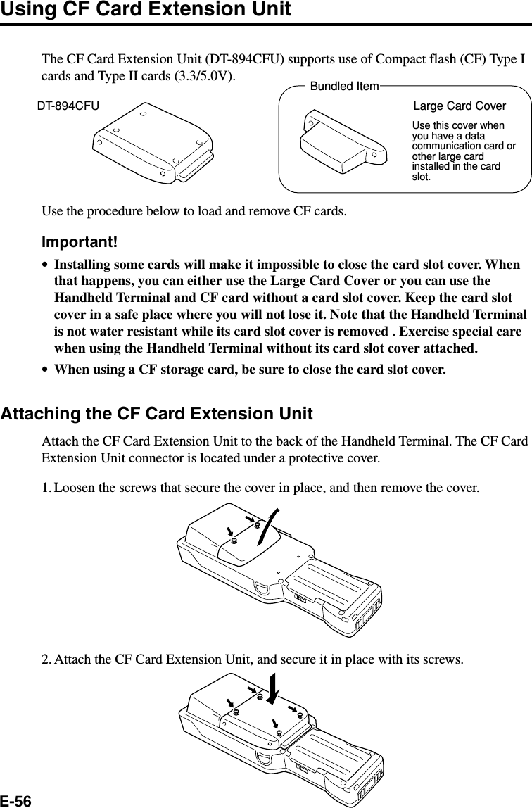 E-56Using CF Card Extension UnitThe CF Card Extension Unit (DT-894CFU) supports use of Compact flash (CF) Type Icards and Type II cards (3.3/5.0V).Use the procedure below to load and remove CF cards.Important!•Installing some cards will make it impossible to close the card slot cover. Whenthat happens, you can either use the Large Card Cover or you can use theHandheld Terminal and CF card without a card slot cover. Keep the card slotcover in a safe place where you will not lose it. Note that the Handheld Terminalis not water resistant while its card slot cover is removed . Exercise special carewhen using the Handheld Terminal without its card slot cover attached.•When using a CF storage card, be sure to close the card slot cover.Attaching the CF Card Extension UnitAttach the CF Card Extension Unit to the back of the Handheld Terminal. The CF CardExtension Unit connector is located under a protective cover.1. Loosen the screws that secure the cover in place, and then remove the cover.2. Attach the CF Card Extension Unit, and secure it in place with its screws.DT-894CFU Large Card CoverBundled ItemUse this cover whenyou have a datacommunication card orother large cardinstalled in the cardslot.