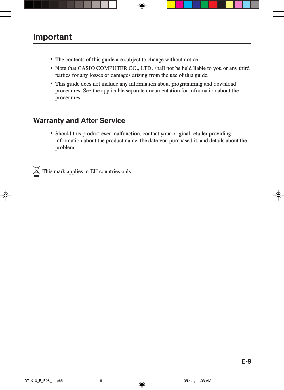 E-9Important&bull;The contents of this guide are subject to change without notice.&bull;Note that CASIO COMPUTER CO., LTD. shall not be held liable to you or any thirdparties for any losses or damages arising from the use of this guide.&bull;This guide does not include any information about programming and downloadprocedures. See the applicable separate documentation for information about theprocedures.Warranty and After Service&bull;Should this product ever malfunction, contact your original retailer providinginformation about the product name, the date you purchased it, and details about theproblem.  This mark applies in EU countries only.DT-X10_E_P08_11.p65 05.4.1, 11:03 AM9