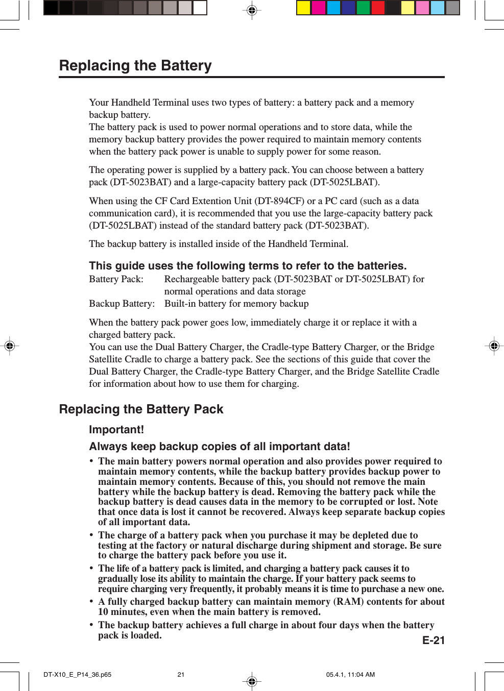 E-21Replacing the BatteryYour Handheld Terminal uses two types of battery: a battery pack and a memorybackup battery.The battery pack is used to power normal operations and to store data, while thememory backup battery provides the power required to maintain memory contentswhen the battery pack power is unable to supply power for some reason.The operating power is supplied by a battery pack. You can choose between a batterypack (DT-5023BAT) and a large-capacity battery pack (DT-5025LBAT).When using the CF Card Extention Unit (DT-894CF) or a PC card (such as a datacommunication card), it is recommended that you use the large-capacity battery pack(DT-5025LBAT) instead of the standard battery pack (DT-5023BAT).The backup battery is installed inside of the Handheld Terminal.This guide uses the following terms to refer to the batteries.Battery Pack: Rechargeable battery pack (DT-5023BAT or DT-5025LBAT) fornormal operations and data storageBackup Battery: Built-in battery for memory backupWhen the battery pack power goes low, immediately charge it or replace it with acharged battery pack.You can use the Dual Battery Charger, the Cradle-type Battery Charger, or the BridgeSatellite Cradle to charge a battery pack. See the sections of this guide that cover theDual Battery Charger, the Cradle-type Battery Charger, and the Bridge Satellite Cradlefor information about how to use them for charging.Replacing the Battery PackImportant!Always keep backup copies of all important data!&bull;The main battery powers normal operation and also provides power required tomaintain memory contents, while the backup battery provides backup power tomaintain memory contents. Because of this, you should not remove the mainbattery while the backup battery is dead. Removing the battery pack while thebackup battery is dead causes data in the memory to be corrupted or lost. Notethat once data is lost it cannot be recovered. Always keep separate backup copiesof all important data.&bull;The charge of a battery pack when you purchase it may be depleted due totesting at the factory or natural discharge during shipment and storage. Be sureto charge the battery pack before you use it.&bull;The life of a battery pack is limited, and charging a battery pack causes it togradually lose its ability to maintain the charge. If your battery pack seems torequire charging very frequently, it probably means it is time to purchase a new one.&bull;A fully charged backup battery can maintain memory (RAM) contents for about10 minutes, even when the main battery is removed.&bull;The backup battery achieves a full charge in about four days when the batterypack is loaded.DT-X10_E_P14_36.p65 05.4.1, 11:04 AM21