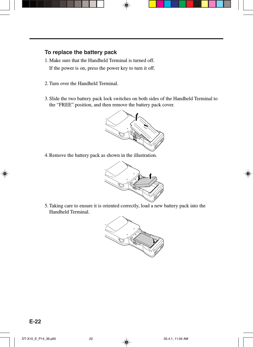 E-22To replace the battery pack1. Make sure that the Handheld Terminal is turned off.If the power is on, press the power key to turn it off.2. Turn over the Handheld Terminal.3. Slide the two battery pack lock switches on both sides of the Handheld Terminal tothe &ldquo;FREE&rdquo; position, and then remove the battery pack cover.4. Remove the battery pack as shown in the illustration.5. Taking care to ensure it is oriented correctly, load a new battery pack into theHandheld Terminal.DT-X10_E_P14_36.p65 05.4.1, 11:04 AM22