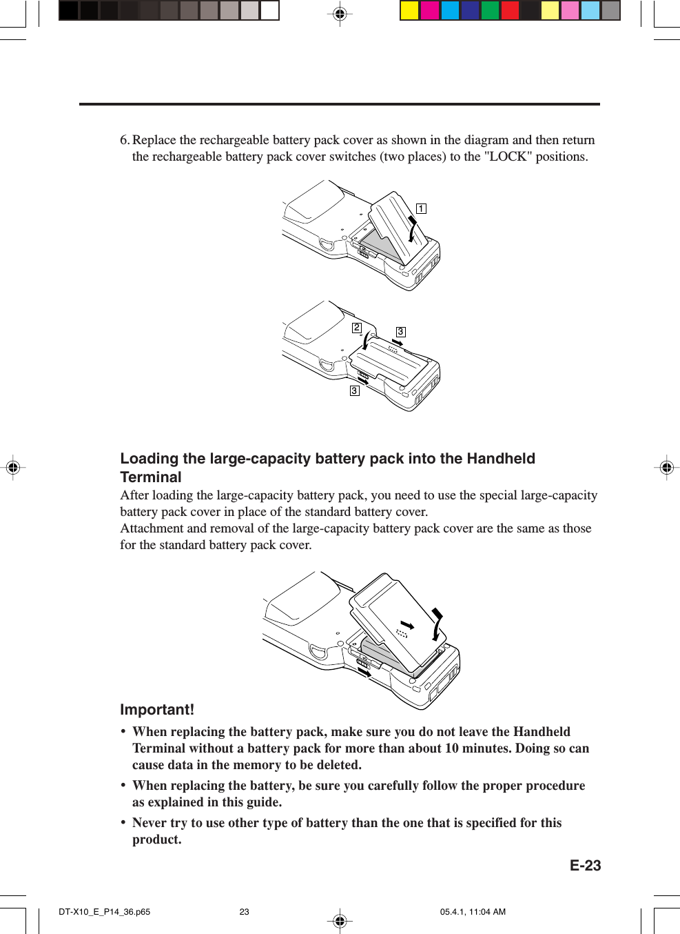 E-23Loading the large-capacity battery pack into the HandheldTerminalAfter loading the large-capacity battery pack, you need to use the special large-capacitybattery pack cover in place of the standard battery cover.Attachment and removal of the large-capacity battery pack cover are the same as thosefor the standard battery pack cover.Important!&bull;When replacing the battery pack, make sure you do not leave the HandheldTerminal without a battery pack for more than about 10 minutes. Doing so cancause data in the memory to be deleted.&bull;When replacing the battery, be sure you carefully follow the proper procedureas explained in this guide.&bull;Never try to use other type of battery than the one that is specified for thisproduct.6. Replace the rechargeable battery pack cover as shown in the diagram and then returnthe rechargeable battery pack cover switches (two places) to the "LOCK" positions.1233DT-X10_E_P14_36.p65 05.4.1, 11:04 AM23