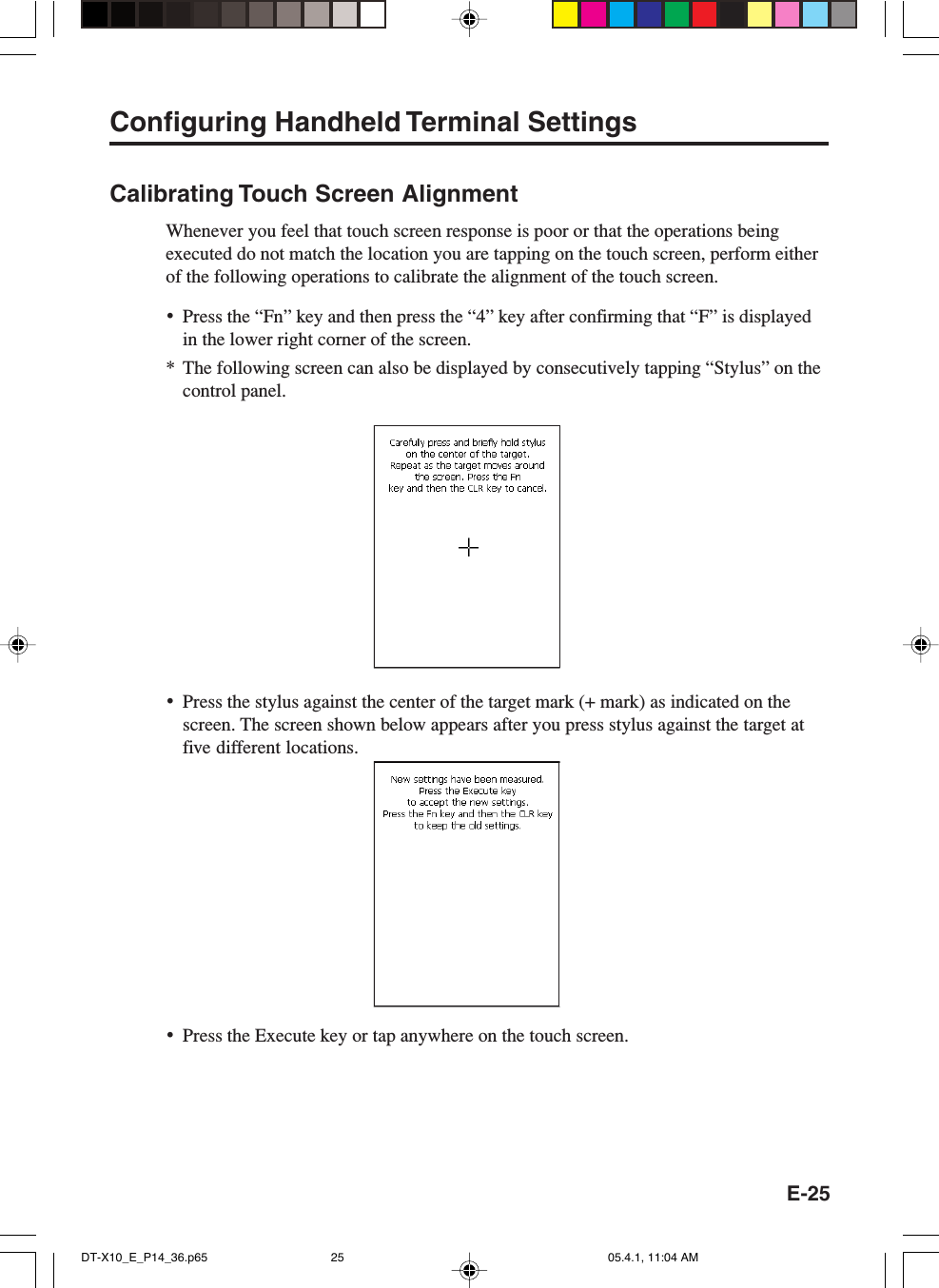 E-25Configuring Handheld Terminal SettingsCalibrating Touch Screen AlignmentWhenever you feel that touch screen response is poor or that the operations beingexecuted do not match the location you are tapping on the touch screen, perform eitherof the following operations to calibrate the alignment of the touch screen.&bull;Press the &ldquo;Fn&rdquo; key and then press the &ldquo;4&rdquo; key after confirming that &ldquo;F&rdquo; is displayedin the lower right corner of the screen.* The following screen can also be displayed by consecutively tapping &ldquo;Stylus&rdquo; on thecontrol panel.&bull;Press the stylus against the center of the target mark (+ mark) as indicated on thescreen. The screen shown below appears after you press stylus against the target atfive different locations.&bull;Press the Execute key or tap anywhere on the touch screen.DT-X10_E_P14_36.p65 05.4.1, 11:04 AM25