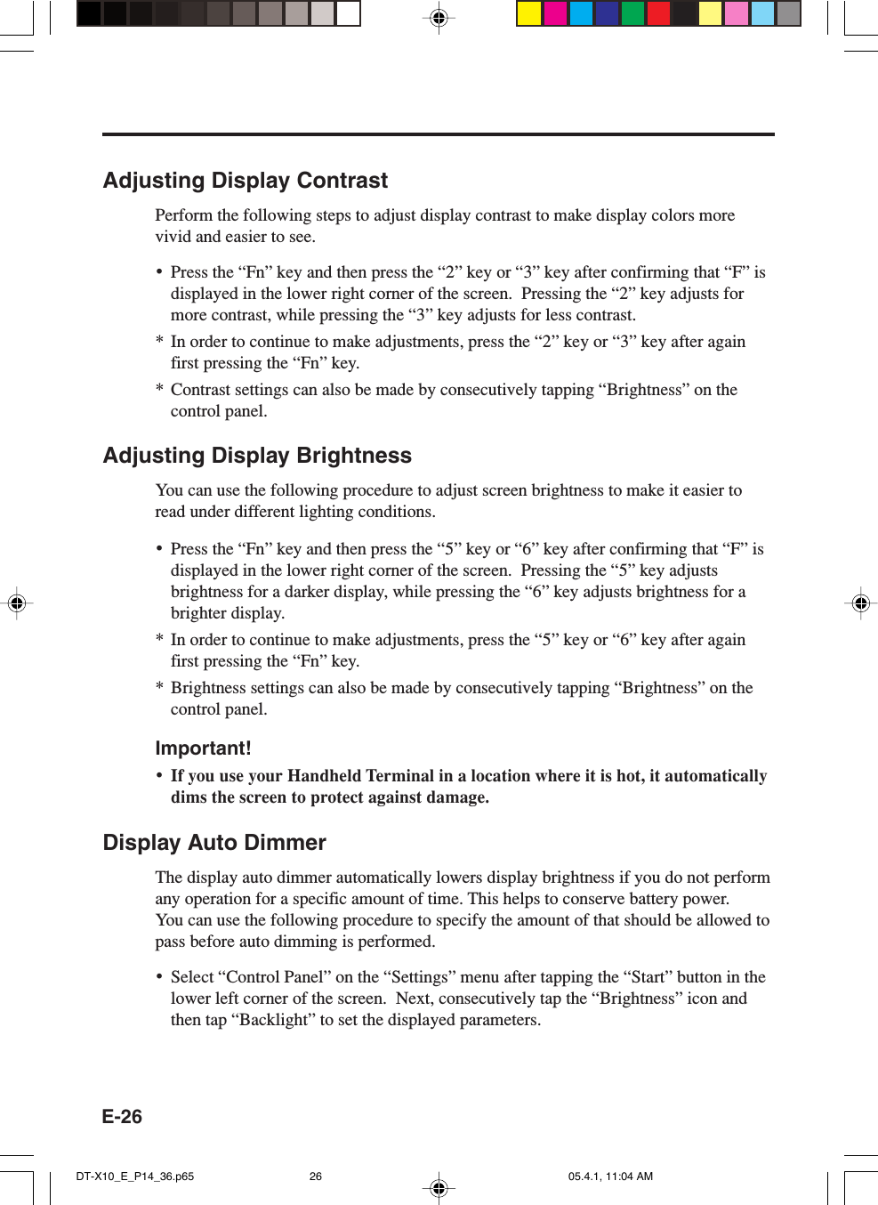 E-26Adjusting Display ContrastPerform the following steps to adjust display contrast to make display colors morevivid and easier to see.&bull;Press the &ldquo;Fn&rdquo; key and then press the &ldquo;2&rdquo; key or &ldquo;3&rdquo; key after confirming that &ldquo;F&rdquo; isdisplayed in the lower right corner of the screen.  Pressing the &ldquo;2&rdquo; key adjusts formore contrast, while pressing the &ldquo;3&rdquo; key adjusts for less contrast.* In order to continue to make adjustments, press the &ldquo;2&rdquo; key or &ldquo;3&rdquo; key after againfirst pressing the &ldquo;Fn&rdquo; key.* Contrast settings can also be made by consecutively tapping &ldquo;Brightness&rdquo; on thecontrol panel.Adjusting Display BrightnessYou can use the following procedure to adjust screen brightness to make it easier toread under different lighting conditions.&bull;Press the &ldquo;Fn&rdquo; key and then press the &ldquo;5&rdquo; key or &ldquo;6&rdquo; key after confirming that &ldquo;F&rdquo; isdisplayed in the lower right corner of the screen.  Pressing the &ldquo;5&rdquo; key adjustsbrightness for a darker display, while pressing the &ldquo;6&rdquo; key adjusts brightness for abrighter display.* In order to continue to make adjustments, press the &ldquo;5&rdquo; key or &ldquo;6&rdquo; key after againfirst pressing the &ldquo;Fn&rdquo; key.* Brightness settings can also be made by consecutively tapping &ldquo;Brightness&rdquo; on thecontrol panel.Important!&bull;If you use your Handheld Terminal in a location where it is hot, it automaticallydims the screen to protect against damage.Display Auto DimmerThe display auto dimmer automatically lowers display brightness if you do not performany operation for a specific amount of time. This helps to conserve battery power.You can use the following procedure to specify the amount of that should be allowed topass before auto dimming is performed.&bull;Select &ldquo;Control Panel&rdquo; on the &ldquo;Settings&rdquo; menu after tapping the &ldquo;Start&rdquo; button in thelower left corner of the screen.  Next, consecutively tap the &ldquo;Brightness&rdquo; icon andthen tap &ldquo;Backlight&rdquo; to set the displayed parameters.DT-X10_E_P14_36.p65 05.4.1, 11:04 AM26