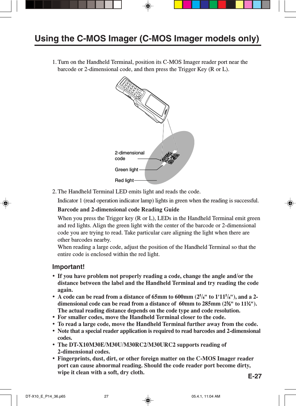 E-27Using the C-MOS Imager (C-MOS Imager models only)1. Turn on the Handheld Terminal, position its C-MOS Imager reader port near thebarcode or 2-dimensional code, and then press the Trigger Key (R or L).2-dimensionalcodeGreen lightRed light2. The Handheld Terminal LED emits light and reads the code.Indicator 1 (read operation indicator lamp) lights in green when the reading is successful.Barcode and 2-dimensional code Reading GuideWhen you press the Trigger key (R or L), LEDs in the Handheld Terminal emit greenand red lights. Align the green light with the center of the barcode or 2-dimensionalcode you are trying to read. Take particular care aligning the light when there areother barcodes nearby.When reading a large code, adjust the position of the Handheld Terminal so that theentire code is enclosed within the red light.Important!&bull;If you have problem not properly reading a code, change the angle and/or thedistance between the label and the Handheld Terminal and try reading the codeagain.&bull;A code can be read from a distance of 65mm to 600mm (25/8" to 1'115/8"), and a 2-dimensional code can be read from a distance of  60mm to 285mm (233333&frasl;&frasl;&frasl;&frasl;&frasl;88888" to 1111111&frasl;&frasl;&frasl;&frasl;&frasl;44444").The actual reading distance depends on the code type and code resolution.&bull;For smaller codes, move the Handheld Terminal closer to the code.&bull;To read a large code, move the Handheld Terminal further away from the code.&bull;Note that a special reader application is required to read barcodes and 2-dimensionalcodes.&bull;The DT-X10M30E/M30U/M30RC2/M30URC2 supports reading of2-dimensional codes.&bull;Fingerprints, dust, dirt, or other foreign matter on the C-MOS Imager readerport can cause abnormal reading. Should the code reader port become dirty,wipe it clean with a soft, dry cloth.DT-X10_E_P14_36.p65 05.4.1, 11:04 AM27