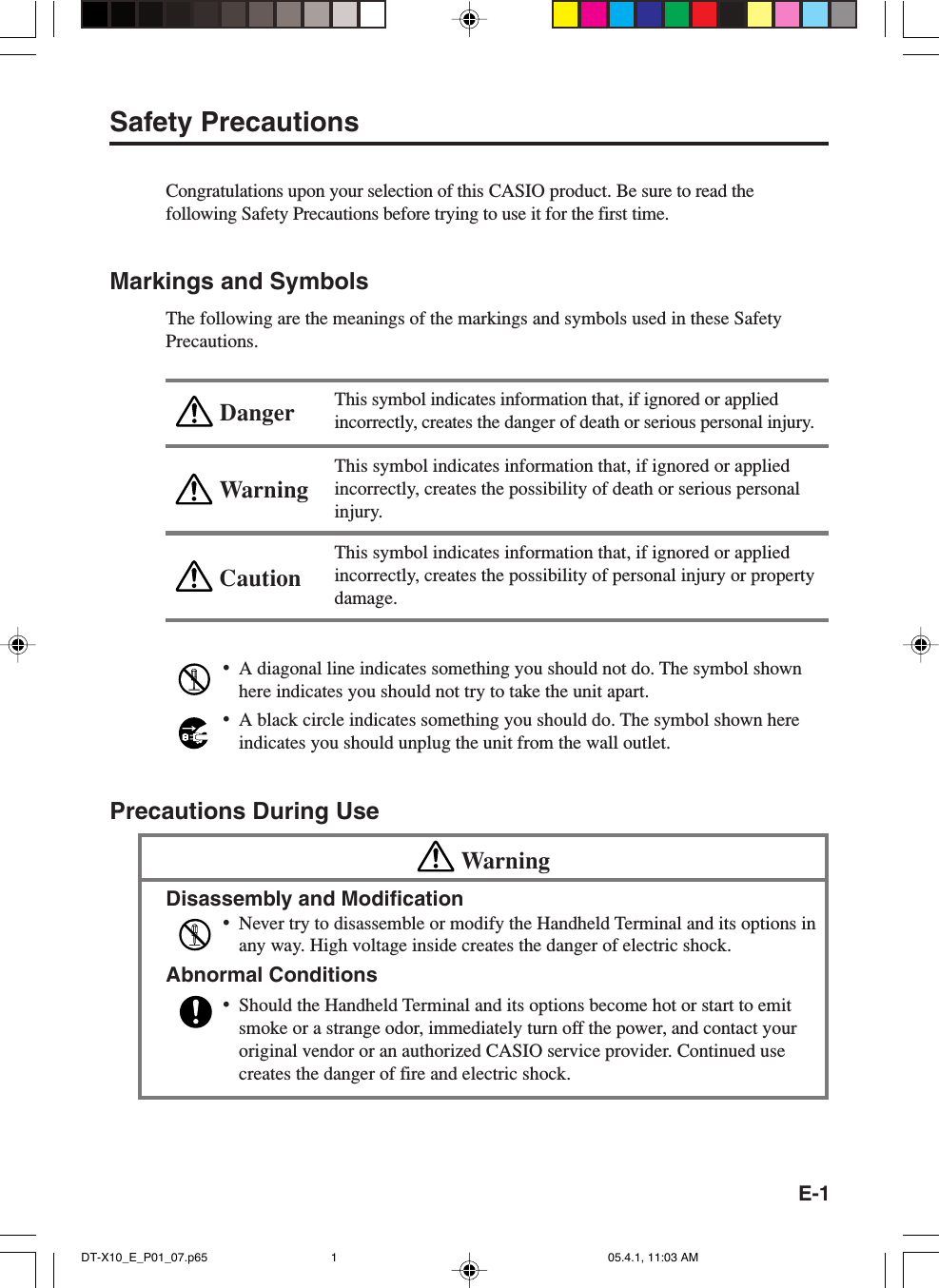 E-1WarningCautionDangerSafety PrecautionsCongratulations upon your selection of this CASIO product. Be sure to read thefollowing Safety Precautions before trying to use it for the first time.Markings and SymbolsThe following are the meanings of the markings and symbols used in these SafetyPrecautions.This symbol indicates information that, if ignored or appliedincorrectly, creates the danger of death or serious personal injury.This symbol indicates information that, if ignored or appliedincorrectly, creates the possibility of death or serious personalinjury.This symbol indicates information that, if ignored or appliedincorrectly, creates the possibility of personal injury or propertydamage.&bull;A diagonal line indicates something you should not do. The symbol shownhere indicates you should not try to take the unit apart.&bull;A black circle indicates something you should do. The symbol shown hereindicates you should unplug the unit from the wall outlet.Precautions During UseWarningDisassembly and Modification&bull;Never try to disassemble or modify the Handheld Terminal and its options inany way. High voltage inside creates the danger of electric shock.Abnormal Conditions&bull;Should the Handheld Terminal and its options become hot or start to emitsmoke or a strange odor, immediately turn off the power, and contact youroriginal vendor or an authorized CASIO service provider. Continued usecreates the danger of fire and electric shock.DT-X10_E_P01_07.p65 05.4.1, 11:03 AM1