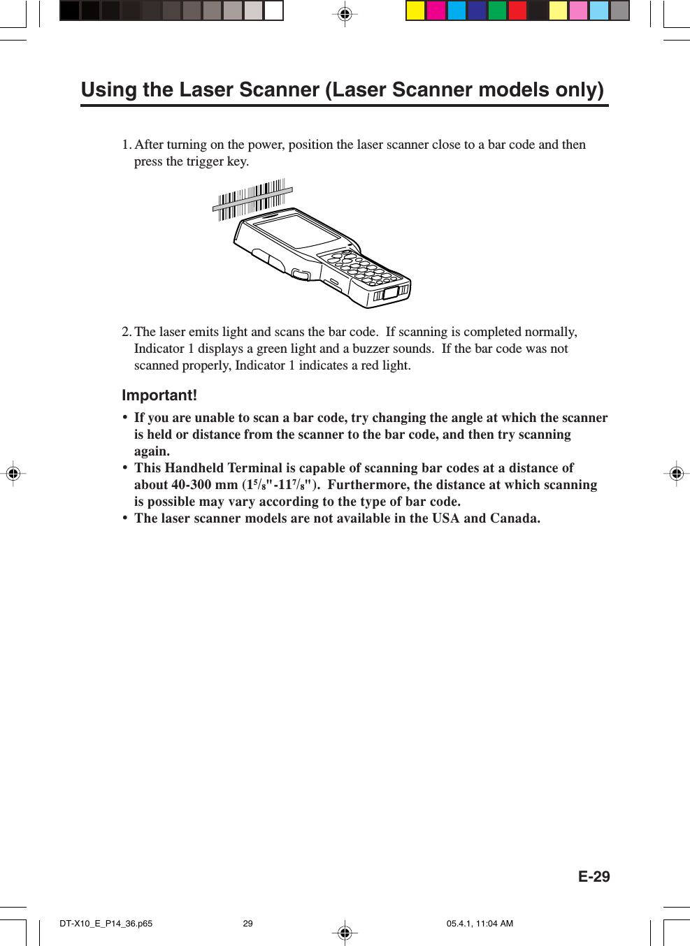 E-29Using the Laser Scanner (Laser Scanner models only)1. After turning on the power, position the laser scanner close to a bar code and thenpress the trigger key.2. The laser emits light and scans the bar code.  If scanning is completed normally,Indicator 1 displays a green light and a buzzer sounds.  If the bar code was notscanned properly, Indicator 1 indicates a red light.Important!&bull;If you are unable to scan a bar code, try changing the angle at which the scanneris held or distance from the scanner to the bar code, and then try scanningagain.&bull;This Handheld Terminal is capable of scanning bar codes at a distance ofabout 40-300 mm (15/8"-117/8").  Furthermore, the distance at which scanningis possible may vary according to the type of bar code.&bull;The laser scanner models are not available in the USA and Canada.DT-X10_E_P14_36.p65 05.4.1, 11:04 AM29