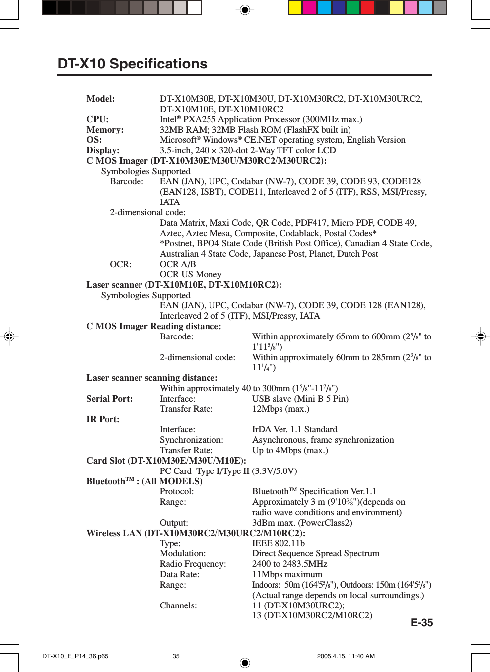 E-35DT-X10 SpecificationsModel: DT-X10M30E, DT-X10M30U, DT-X10M30RC2, DT-X10M30URC2,DT-X10M10E, DT-X10M10RC2CPU: Intel&reg; PXA255 Application Processor (300MHz max.)Memory: 32MB RAM; 32MB Flash ROM (FlashFX built in)OS: Microsoft&reg; Windows&reg; CE.NET operating system, English VersionDisplay: 3.5-inch, 240 &times; 320-dot 2-Way TFT color LCDC MOS Imager (DT-X10M30E/M30U/M30RC2/M30URC2):Symbologies SupportedBarcode: EAN (JAN), UPC, Codabar (NW-7), CODE 39, CODE 93, CODE128(EAN128, ISBT), CODE11, Interleaved 2 of 5 (ITF), RSS, MSI/Pressy,IATA2-dimensional code:Data Matrix, Maxi Code, QR Code, PDF417, Micro PDF, CODE 49,Aztec, Aztec Mesa, Composite, Codablack, Postal Codes**Postnet, BPO4 State Code (British Post Office), Canadian 4 State Code,Australian 4 State Code, Japanese Post, Planet, Dutch PostOCR: OCR A/BOCR US MoneyLaser scanner (DT-X10M10E, DT-X10M10RC2):Symbologies SupportedEAN (JAN), UPC, Codabar (NW-7), CODE 39, CODE 128 (EAN128),Interleaved 2 of 5 (ITF), MSI/Pressy, IATAC MOS Imager Reading distance:Barcode: Within approximately 65mm to 600mm (25/8" to1'115/8")2-dimensional code: Within approximately 60mm to 285mm (23/8" to111/4")Laser scanner scanning distance:Within approximately 40 to 300mm (15/8"-117/8")Serial Port: Interface: USB slave (Mini B 5 Pin)Transfer Rate: 12Mbps (max.)IR Port:Interface: IrDA Ver. 1.1 StandardSynchronization: Asynchronous, frame synchronizationTransfer Rate: Up to 4Mbps (max.)Card Slot (DT-X10M30E/M30U/M10E):PC Card  Type I/Type II (3.3V/5.0V)BluetoothTM : (All MODELS)Protocol: BluetoothTM Specification Ver.1.1Range: Approximately 3 m (9'103&frasl;8")(depends onradio wave conditions and environment)Output: 3dBm max. (PowerClass2)Wireless LAN (DT-X10M30RC2/M30URC2/M10RC2):Type: IEEE 802.11bModulation: Direct Sequence Spread SpectrumRadio Frequency: 2400 to 2483.5MHzData Rate: 11Mbps maximumRange:Indoors: 50m (164'55/8"), Outdoors: 150m (164'55/8")(Actual range depends on local surroundings.)Channels: 11 (DT-X10M30URC2);13 (DT-X10M30RC2/M10RC2)DT-X10_E_P14_36.p65 2005.4.15, 11:40 AM35