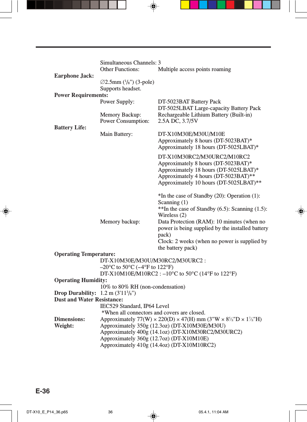 E-36Simultaneous Channels: 3Other Functions: Multiple access points roamingEarphone Jack:&empty;2.5mm (1/8") (3-pole)Supports headset.Power Requirements:Power Supply: DT-5023BAT Battery PackDT-5025LBAT Large-capacity Battery PackMemory Backup: Rechargeable Lithium Battery (Built-in)Power Consumption: 2.5A DC, 3.7/5VBattery Life:Main Battery: DT-X10M30E/M30U/M10EApproximately 8 hours (DT-5023BAT)*Approximately 18 hours (DT-5025LBAT)*DT-X10M30RC2/M30URC2/M10RC2Approximately 8 hours (DT-5023BAT)*Approximately 18 hours (DT-5025LBAT)*Approximately 4 hours (DT-5023BAT)**Approximately 10 hours (DT-5025LBAT)***In the case of Standby (20): Operation (1):Scanning (1)**In the case of Standby (6.5): Scanning (1.5):Wireless (2)Memory backup: Data Protection (RAM): 10 minutes (when nopower is being supplied by the installed batterypack)Clock: 2 weeks (when no power is supplied bythe battery pack)Operating Temperature:DT-X10M30E/M30U/M30RC2/M30URC2 :&ndash;20&deg;C to 50&deg;C (--4&deg;F to 122&deg;F)DT-X10M10E/M10RC2 : &ndash;10&deg;C to 50&deg;C (14&deg;F to 122&deg;F)Operating Humidity:10% to 80% RH (non-condensation)Drop Durability: 1.2 m (3'113/8")Dust and Water Resistance:IEC529 Standard, IP64 Level *When all connectors and covers are closed.Dimensions: Approximately 77(W) &times; 220(D) &times; 47(H) mm (3"W &times; 85&frasl;8"D &times; 17&frasl;8"H)Weight: Approximately 350g (12.3oz) (DT-X10M30E/M30U)Approximately 400g (14.1oz) (DT-X10M30RC2/M30URC2)Approximately 360g (12.7oz) (DT-X10M10E)Approximately 410g (14.4oz) (DT-X10M10RC2)DT-X10_E_P14_36.p65 05.4.1, 11:04 AM36