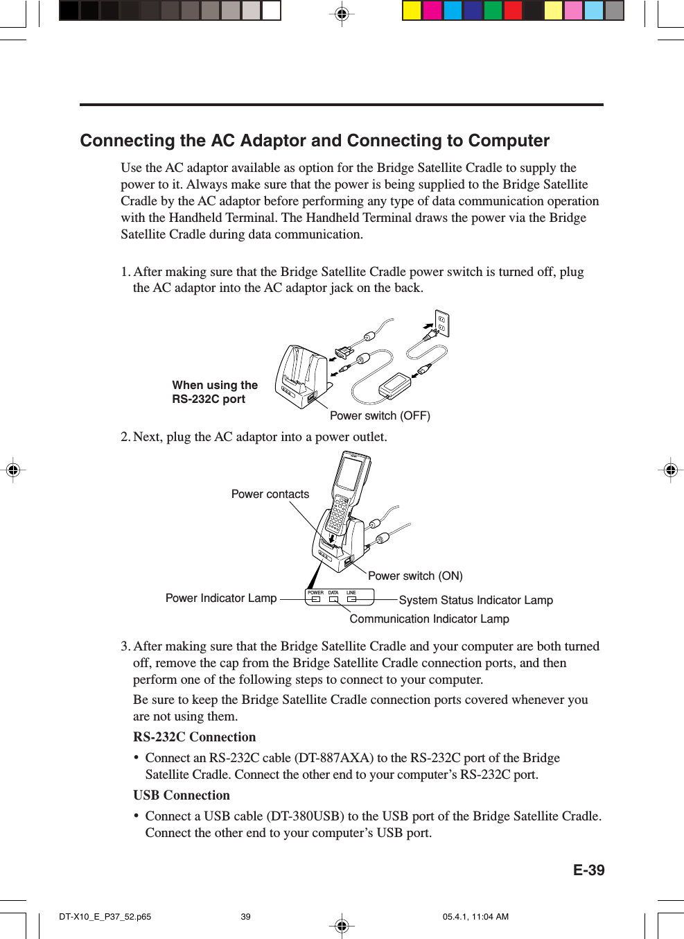 E-39POWER DATA LINEConnecting the AC Adaptor and Connecting to ComputerUse the AC adaptor available as option for the Bridge Satellite Cradle to supply thepower to it. Always make sure that the power is being supplied to the Bridge SatelliteCradle by the AC adaptor before performing any type of data communication operationwith the Handheld Terminal. The Handheld Terminal draws the power via the BridgeSatellite Cradle during data communication.1. After making sure that the Bridge Satellite Cradle power switch is turned off, plugthe AC adaptor into the AC adaptor jack on the back.2. Next, plug the AC adaptor into a power outlet.3. After making sure that the Bridge Satellite Cradle and your computer are both turnedoff, remove the cap from the Bridge Satellite Cradle connection ports, and thenperform one of the following steps to connect to your computer.Be sure to keep the Bridge Satellite Cradle connection ports covered whenever youare not using them.RS-232C Connection&bull;Connect an RS-232C cable (DT-887AXA) to the RS-232C port of the BridgeSatellite Cradle. Connect the other end to your computer&rsquo;s RS-232C port.USB Connection&bull;Connect a USB cable (DT-380USB) to the USB port of the Bridge Satellite Cradle.Connect the other end to your computer&rsquo;s USB port.When using theRS-232C portPower contactsPower switch (ON)Communication Indicator LampPower switch (OFF)Power Indicator Lamp System Status Indicator LampDT-X10_E_P37_52.p65 05.4.1, 11:04 AM39