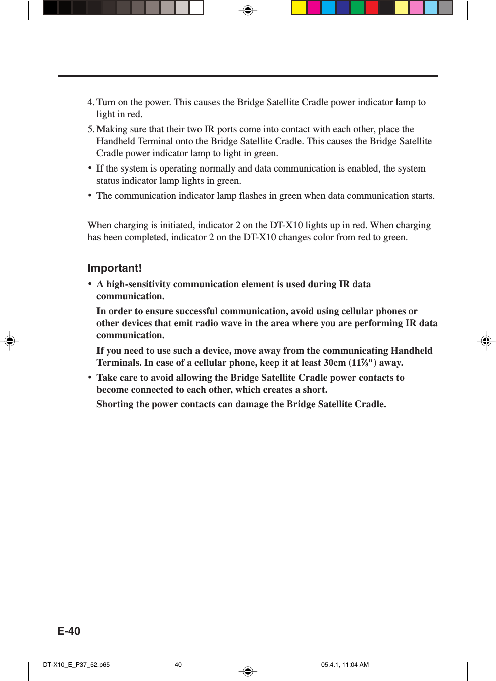 E-404. Turn on the power. This causes the Bridge Satellite Cradle power indicator lamp tolight in red.5. Making sure that their two IR ports come into contact with each other, place theHandheld Terminal onto the Bridge Satellite Cradle. This causes the Bridge SatelliteCradle power indicator lamp to light in green.&bull;If the system is operating normally and data communication is enabled, the systemstatus indicator lamp lights in green.&bull;The communication indicator lamp flashes in green when data communication starts.When charging is initiated, indicator 2 on the DT-X10 lights up in red. When charginghas been completed, indicator 2 on the DT-X10 changes color from red to green.Important!&bull;A high-sensitivity communication element is used during IR datacommunication.In order to ensure successful communication, avoid using cellular phones orother devices that emit radio wave in the area where you are performing IR datacommunication.If you need to use such a device, move away from the communicating HandheldTerminals. In case of a cellular phone, keep it at least 30cm (1177777&frasl;&frasl;&frasl;&frasl;&frasl;88888") away.&bull;Take care to avoid allowing the Bridge Satellite Cradle power contacts tobecome connected to each other, which creates a short.Shorting the power contacts can damage the Bridge Satellite Cradle.DT-X10_E_P37_52.p65 05.4.1, 11:04 AM40
