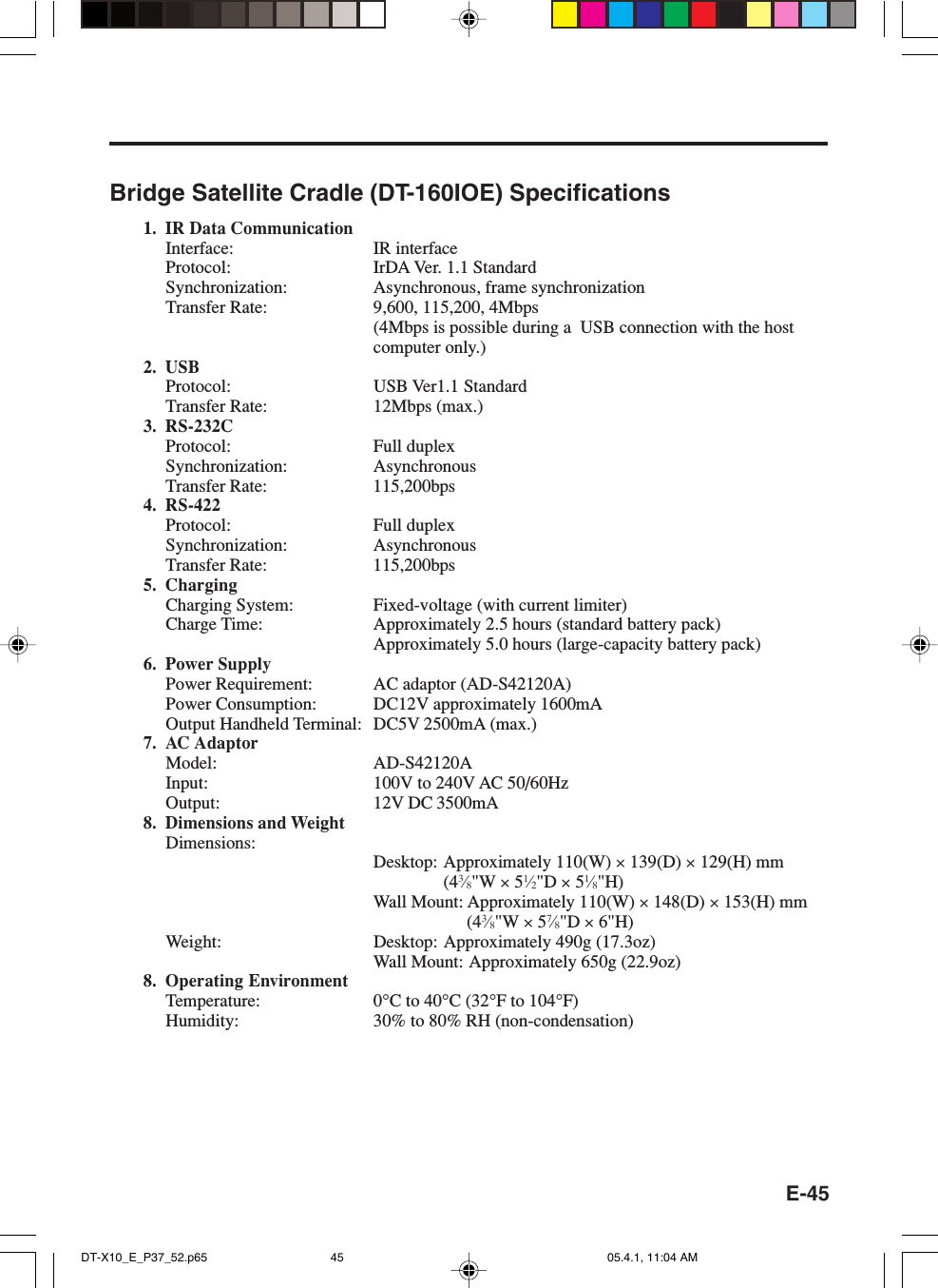 E-45Bridge Satellite Cradle (DT-160IOE) Specifications1. IR Data CommunicationInterface: IR interfaceProtocol: IrDA Ver. 1.1 StandardSynchronization: Asynchronous, frame synchronizationTransfer Rate: 9,600, 115,200, 4Mbps(4Mbps is possible during a  USB connection with the hostcomputer only.)2. USBProtocol: USB Ver1.1 StandardTransfer Rate: 12Mbps (max.)3. RS-232CProtocol: Full duplexSynchronization: AsynchronousTransfer Rate: 115,200bps4. RS-422Protocol: Full duplexSynchronization: AsynchronousTransfer Rate: 115,200bps5. ChargingCharging System: Fixed-voltage (with current limiter)Charge Time: Approximately 2.5 hours (standard battery pack)Approximately 5.0 hours (large-capacity battery pack)6. Power SupplyPower Requirement: AC adaptor (AD-S42120A)Power Consumption: DC12V approximately 1600mAOutput Handheld Terminal: DC5V 2500mA (max.)7. AC AdaptorModel: AD-S42120AInput: 100V to 240V AC 50/60HzOutput: 12V DC 3500mA8. Dimensions and WeightDimensions:Desktop: Approximately 110(W) &times; 139(D) &times; 129(H) mm(43&frasl;8"W &times; 51&frasl;2"D &times; 51&frasl;8"H)Wall Mount: Approximately 110(W) &times; 148(D) &times; 153(H) mm(43&frasl;8"W &times; 57&frasl;8"D &times; 6"H)Weight: Desktop: Approximately 490g (17.3oz)Wall Mount: Approximately 650g (22.9oz)8. Operating EnvironmentTemperature: 0&deg;C to 40&deg;C (32&deg;F to 104&deg;F)Humidity: 30% to 80% RH (non-condensation)DT-X10_E_P37_52.p65 05.4.1, 11:04 AM45