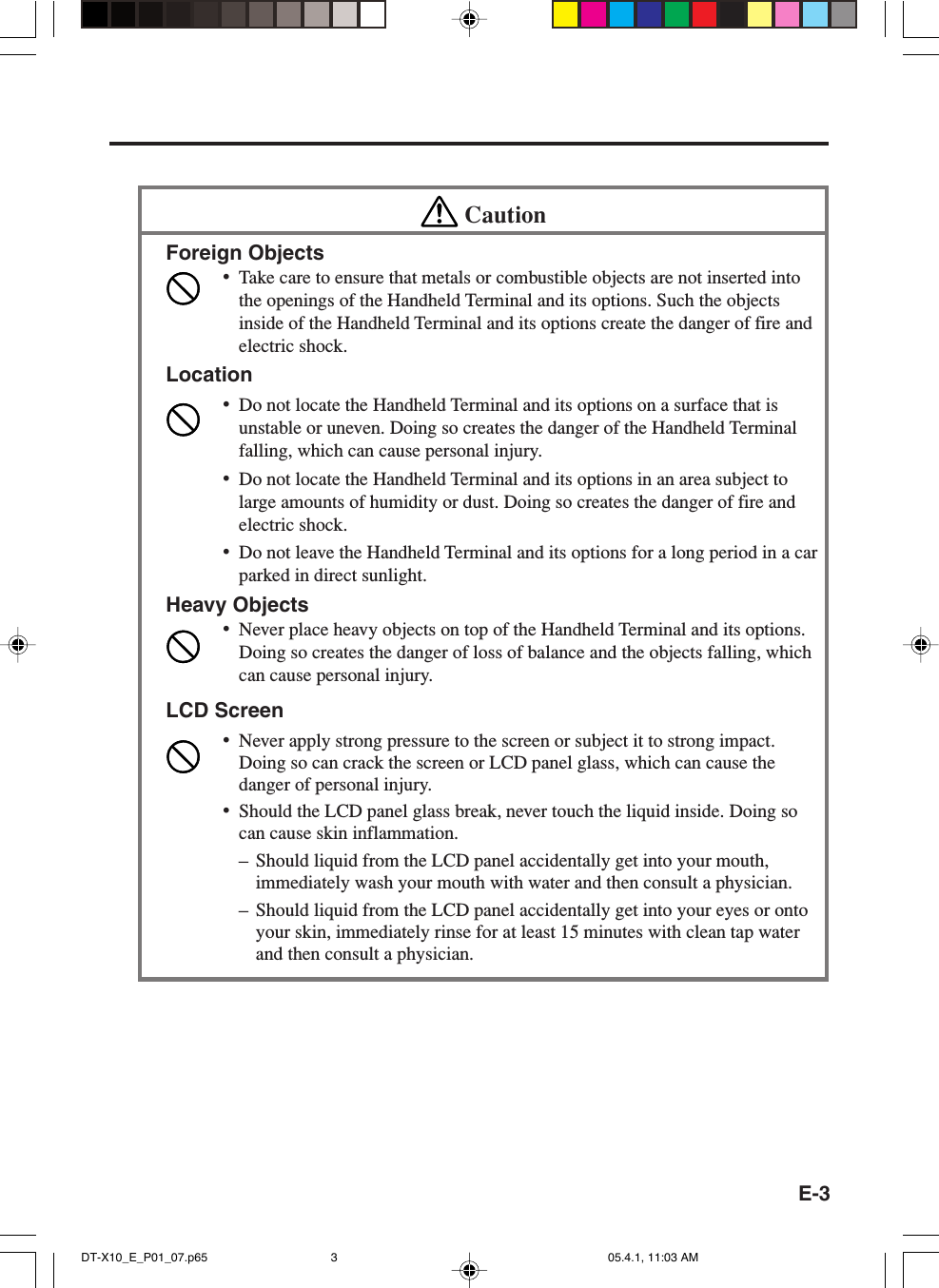 E-3CautionForeign Objects&bull;Take care to ensure that metals or combustible objects are not inserted intothe openings of the Handheld Terminal and its options. Such the objectsinside of the Handheld Terminal and its options create the danger of fire andelectric shock.Location&bull;Do not locate the Handheld Terminal and its options on a surface that isunstable or uneven. Doing so creates the danger of the Handheld Terminalfalling, which can cause personal injury.&bull;Do not locate the Handheld Terminal and its options in an area subject tolarge amounts of humidity or dust. Doing so creates the danger of fire andelectric shock.&bull;Do not leave the Handheld Terminal and its options for a long period in a carparked in direct sunlight.Heavy Objects&bull;Never place heavy objects on top of the Handheld Terminal and its options.Doing so creates the danger of loss of balance and the objects falling, whichcan cause personal injury.LCD Screen&bull;Never apply strong pressure to the screen or subject it to strong impact.Doing so can crack the screen or LCD panel glass, which can cause thedanger of personal injury.&bull;Should the LCD panel glass break, never touch the liquid inside. Doing socan cause skin inflammation.&ndash; Should liquid from the LCD panel accidentally get into your mouth,immediately wash your mouth with water and then consult a physician.&ndash; Should liquid from the LCD panel accidentally get into your eyes or ontoyour skin, immediately rinse for at least 15 minutes with clean tap waterand then consult a physician.DT-X10_E_P01_07.p65 05.4.1, 11:03 AM3