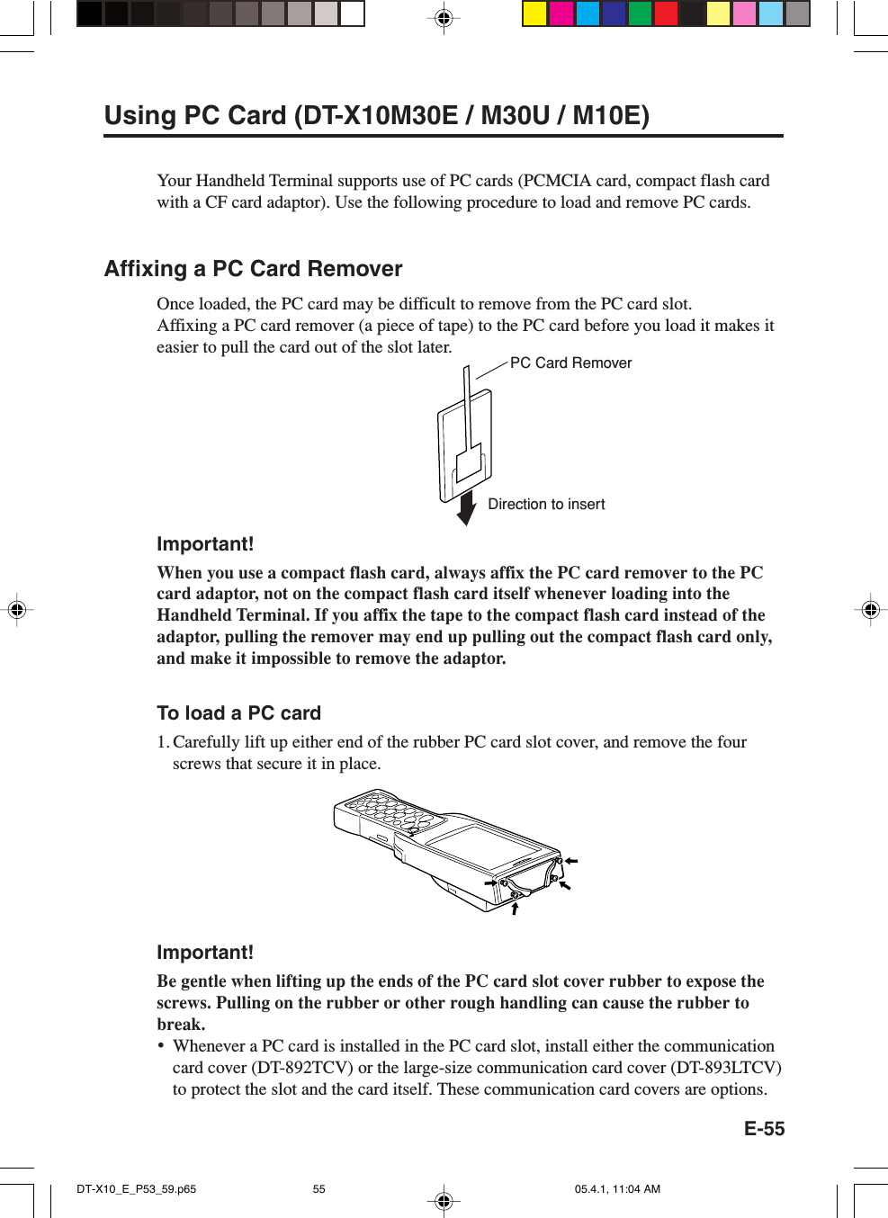 E-55Using PC Card (DT-X10M30E / M30U / M10E)Your Handheld Terminal supports use of PC cards (PCMCIA card, compact flash cardwith a CF card adaptor). Use the following procedure to load and remove PC cards.Affixing a PC Card RemoverOnce loaded, the PC card may be difficult to remove from the PC card slot.Affixing a PC card remover (a piece of tape) to the PC card before you load it makes iteasier to pull the card out of the slot later.Important!When you use a compact flash card, always affix the PC card remover to the PCcard adaptor, not on the compact flash card itself whenever loading into theHandheld Terminal. If you affix the tape to the compact flash card instead of theadaptor, pulling the remover may end up pulling out the compact flash card only,and make it impossible to remove the adaptor.To load a PC card1. Carefully lift up either end of the rubber PC card slot cover, and remove the fourscrews that secure it in place.Important!Be gentle when lifting up the ends of the PC card slot cover rubber to expose thescrews. Pulling on the rubber or other rough handling can cause the rubber tobreak.&bull;Whenever a PC card is installed in the PC card slot, install either the communicationcard cover (DT-892TCV) or the large-size communication card cover (DT-893LTCV)to protect the slot and the card itself. These communication card covers are options.PC Card RemoverDirection to insertDT-X10_E_P53_59.p65 05.4.1, 11:04 AM55