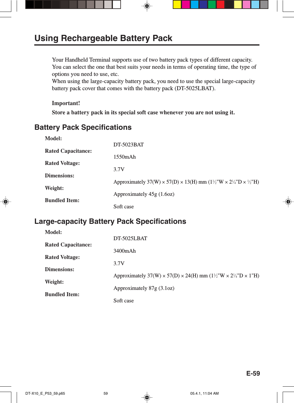 E-59Using Rechargeable Battery PackYour Handheld Terminal supports use of two battery pack types of different capacity.You can select the one that best suits your needs in terms of operating time, the type ofoptions you need to use, etc.When using the large-capacity battery pack, you need to use the special large-capacitybattery pack cover that comes with the battery pack (DT-5025LBAT).Important!Store a battery pack in its special soft case whenever you are not using it.Battery Pack SpecificationsModel:DT-5023BATRated Capacitance:1550mAhRated Voltage:3.7VDimensions:Approximately 37(W) &times; 57(D) &times; 13(H) mm (11&frasl;2"W &times; 21&frasl;4"D &times; 1&frasl;2"H)Weight:Approximately 45g (1.6oz)Bundled Item:Soft caseLarge-capacity Battery Pack SpecificationsModel:DT-5025LBATRated Capacitance:3400mAhRated Voltage:3.7VDimensions:Approximately 37(W) &times; 57(D) &times; 24(H) mm (11&frasl;2"W &times; 21&frasl;4"D &times; 1"H)Weight:Approximately 87g (3.1oz)Bundled Item:Soft caseDT-X10_E_P53_59.p65 05.4.1, 11:04 AM59