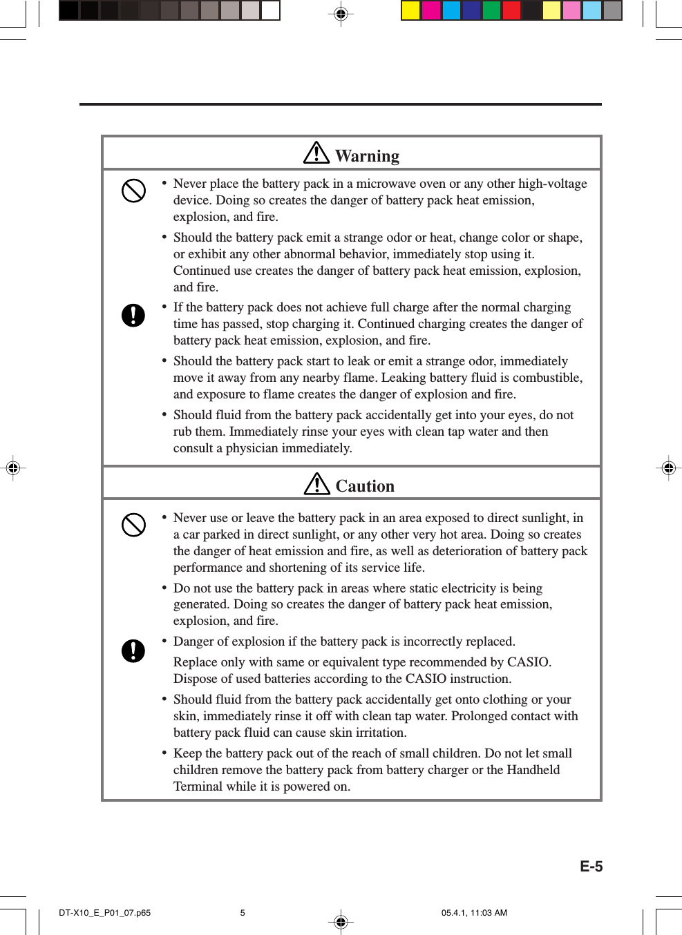 E-5Warning&bull;Never place the battery pack in a microwave oven or any other high-voltagedevice. Doing so creates the danger of battery pack heat emission,explosion, and fire.&bull;Should the battery pack emit a strange odor or heat, change color or shape,or exhibit any other abnormal behavior, immediately stop using it.Continued use creates the danger of battery pack heat emission, explosion,and fire.&bull;If the battery pack does not achieve full charge after the normal chargingtime has passed, stop charging it. Continued charging creates the danger ofbattery pack heat emission, explosion, and fire.&bull;Should the battery pack start to leak or emit a strange odor, immediatelymove it away from any nearby flame. Leaking battery fluid is combustible,and exposure to flame creates the danger of explosion and fire.&bull;Should fluid from the battery pack accidentally get into your eyes, do notrub them. Immediately rinse your eyes with clean tap water and thenconsult a physician immediately.Caution&bull;Never use or leave the battery pack in an area exposed to direct sunlight, ina car parked in direct sunlight, or any other very hot area. Doing so createsthe danger of heat emission and fire, as well as deterioration of battery packperformance and shortening of its service life.&bull;Do not use the battery pack in areas where static electricity is beinggenerated. Doing so creates the danger of battery pack heat emission,explosion, and fire.&bull;Danger of explosion if the battery pack is incorrectly replaced.Replace only with same or equivalent type recommended by CASIO.Dispose of used batteries according to the CASIO instruction.&bull;Should fluid from the battery pack accidentally get onto clothing or yourskin, immediately rinse it off with clean tap water. Prolonged contact withbattery pack fluid can cause skin irritation.&bull;Keep the battery pack out of the reach of small children. Do not let smallchildren remove the battery pack from battery charger or the HandheldTerminal while it is powered on.DT-X10_E_P01_07.p65 05.4.1, 11:03 AM5