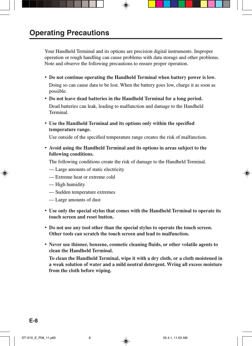 E-8Operating PrecautionsYour Handheld Terminal and its options are precision digital instruments. Improperoperation or rough handling can cause problems with data storage and other problems.Note and observe the following precautions to ensure proper operation.&bull;Do not continue operating the Handheld Terminal when battery power is low.Doing so can cause data to be lost. When the battery goes low, charge it as soon aspossible.&bull;Do not leave dead batteries in the Handheld Terminal for a long period.Dead batteries can leak, leading to malfunction and damage to the HandheldTerminal.&bull;Use the Handheld Terminal and its options only within the specifiedtemperature range.Use outside of the specified temperature range creates the risk of malfunction.&bull;Avoid using the Handheld Terminal and its options in areas subject to thefollowing conditions.The following conditions create the risk of damage to the Handheld Terminal.&mdash; Large amounts of static electricity&mdash; Extreme heat or extreme cold&mdash; High humidity&mdash; Sudden temperature extremes&mdash; Large amounts of dust&bull;Use only the special stylus that comes with the Handheld Terminal to operate itstouch screen and reset button.&bull;Do not use any tool other than the special stylus to operate the touch screen.Other tools can scratch the touch screen and lead to malfunction.&bull;Never use thinner, benzene, cosmetic cleaning fluids, or other volatile agents toclean the Handheld Terminal.To clean the Handheld Terminal, wipe it with a dry cloth, or a cloth moistened ina weak solution of water and a mild neutral detergent. Wring all excess moisturefrom the cloth before wiping.DT-X10_E_P08_11.p65 05.4.1, 11:03 AM8