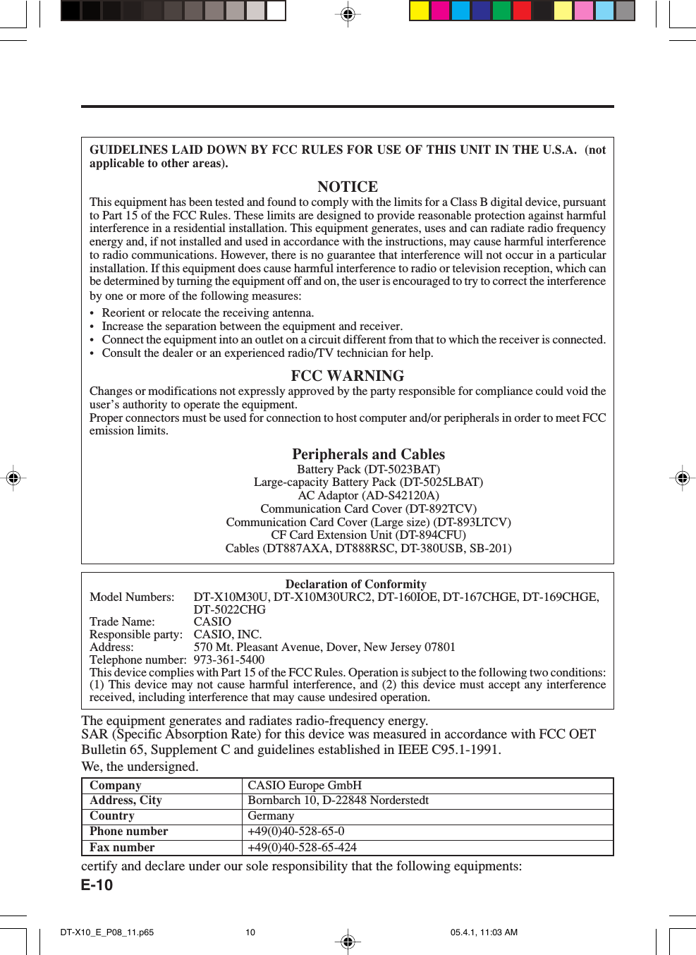 E-10GUIDELINES LAID DOWN BY FCC RULES FOR USE OF THIS UNIT IN THE U.S.A.  (notapplicable to other areas).NOTICEThis equipment has been tested and found to comply with the limits for a Class B digital device, pursuantto Part 15 of the FCC Rules. These limits are designed to provide reasonable protection against harmfulinterference in a residential installation. This equipment generates, uses and can radiate radio frequencyenergy and, if not installed and used in accordance with the instructions, may cause harmful interferenceto radio communications. However, there is no guarantee that interference will not occur in a particularinstallation. If this equipment does cause harmful interference to radio or television reception, which canbe determined by turning the equipment off and on, the user is encouraged to try to correct the interferenceby one or more of the following measures:&bull; Reorient or relocate the receiving antenna.&bull; Increase the separation between the equipment and receiver.&bull; Connect the equipment into an outlet on a circuit different from that to which the receiver is connected.&bull; Consult the dealer or an experienced radio/TV technician for help.FCC WARNINGChanges or modifications not expressly approved by the party responsible for compliance could void theuser&rsquo;s authority to operate the equipment.Proper connectors must be used for connection to host computer and/or peripherals in order to meet FCCemission limits.Peripherals and CablesBattery Pack (DT-5023BAT)Large-capacity Battery Pack (DT-5025LBAT)AC Adaptor (AD-S42120A)Communication Card Cover (DT-892TCV)Communication Card Cover (Large size) (DT-893LTCV)CF Card Extension Unit (DT-894CFU)Cables (DT887AXA, DT888RSC, DT-380USB, SB-201)Declaration of ConformityModel Numbers: DT-X10M30U, DT-X10M30URC2, DT-160IOE, DT-167CHGE, DT-169CHGE,DT-5022CHGTrade Name: CASIOResponsible party: CASIO, INC.Address: 570 Mt. Pleasant Avenue, Dover, New Jersey 07801Telephone number: 973-361-5400This device complies with Part 15 of the FCC Rules. Operation is subject to the following two conditions:(1) This device may not cause harmful interference, and (2) this device must accept any interferencereceived, including interference that may cause undesired operation.The equipment generates and radiates radio-frequency energy.SAR (Specific Absorption Rate) for this device was measured in accordance with FCC OETBulletin 65, Supplement C and guidelines established in IEEE C95.1-1991.We, the undersigned.Company CASIO Europe GmbHAddress, City Bornbarch 10, D-22848 NorderstedtCountry GermanyPhone number +49(0)40-528-65-0Fax number +49(0)40-528-65-424certify and declare under our sole responsibility that the following equipments:DT-X10_E_P08_11.p65 05.4.1, 11:03 AM10