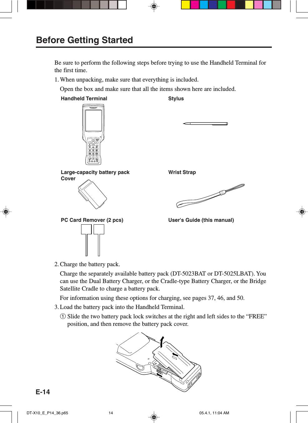 E-14Before Getting StartedBe sure to perform the following steps before trying to use the Handheld Terminal forthe first time.1. When unpacking, make sure that everything is included.Open the box and make sure that all the items shown here are included.Handheld Terminal StylusWrist StrapPC Card Remover (2 pcs) User's Guide (this manual)2. Charge the battery pack.Charge the separately available battery pack (DT-5023BAT or DT-5025LBAT). Youcan use the Dual Battery Charger, or the Cradle-type Battery Charger, or the BridgeSatellite Cradle to charge a battery pack.For information using these options for charging, see pages 37, 46, and 50.3. Load the battery pack into the Handheld Terminal.1Slide the two battery pack lock switches at the right and left sides to the &ldquo;FREE&rdquo;position, and then remove the battery pack cover.FnBL ABC DEFGHI JKL MNOPQRSBS AlphaTUV WXYZLarge-capacity battery packCoverDT-X10_E_P14_36.p65 05.4.1, 11:04 AM14