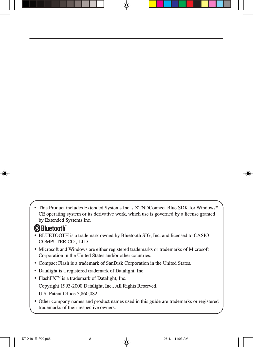 &bull;This Product includes Extended Systems Inc.'s XTNDConnect Blue SDK for Windows&reg;CE operating system or its derivative work, which use is governed by a license grantedby Extended Systems Inc.&bull;BLUETOOTH is a trademark owned by Bluetooth SIG, Inc. and licensed to CASIOCOMPUTER CO., LTD.&bull;Microsoft and Windows are either registered trademarks or trademarks of MicrosoftCorporation in the United States and/or other countries.&bull;Compact Flash is a trademark of SanDisk Corporation in the United States.&bull;Datalight is a registered trademark of Datalight, Inc.&bull;FlashFXTM is a trademark of Datalight, Inc.Copyright 1993-2000 Datalight, Inc., All Rights Reserved.U.S. Patent Office 5,860,082&bull;Other company names and product names used in this guide are trademarks or registeredtrademarks of their respective owners.DT-X10_E_P00.p65 05.4.1, 11:03 AM2