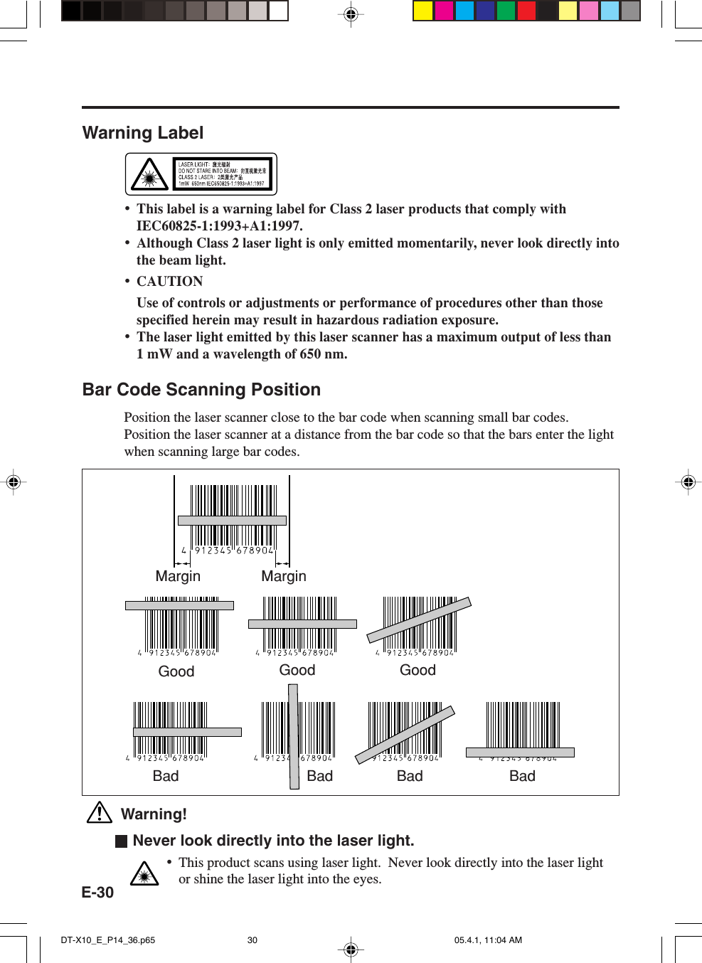 E-30Warning Label&bull;This label is a warning label for Class 2 laser products that comply withIEC60825-1:1993+A1:1997.&bull;Although Class 2 laser light is only emitted momentarily, never look directly intothe beam light.&bull;CAUTIONUse of controls or adjustments or performance of procedures other than thosespecified herein may result in hazardous radiation exposure.&bull;The laser light emitted by this laser scanner has a maximum output of less than1 mW and a wavelength of 650 nm.Bar Code Scanning PositionPosition the laser scanner close to the bar code when scanning small bar codes.Position the laser scanner at a distance from the bar code so that the bars enter the lightwhen scanning large bar codes. Warning!  Never look directly into the laser light.&bull;This product scans using laser light.  Never look directly into the laser lightor shine the laser light into the eyes.Margin MarginGood Good GoodBad Bad Bad BadDT-X10_E_P14_36.p65 05.4.1, 11:04 AM30