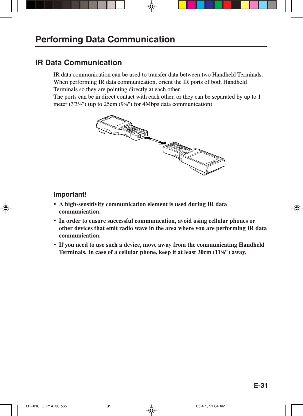 E-31Performing Data CommunicationIR Data CommunicationIR data communication can be used to transfer data between two Handheld Terminals.When performing IR data communication, orient the IR ports of both HandheldTerminals so they are pointing directly at each other.The ports can be in direct contact with each other, or they can be separated by up to 1meter (3'31&frasl;2") (up to 25cm (97&frasl;8") for 4Mbps data communication).Important!&bull;A high-sensitivity communication element is used during IR datacommunication.&bull;In order to ensure successful communication, avoid using cellular phones orother devices that emit radio wave in the area where you are performing IR datacommunication.&bull;If you need to use such a device, move away from the communicating HandheldTerminals. In case of a cellular phone, keep it at least 30cm (1177777&frasl;&frasl;&frasl;&frasl;&frasl;88888") away.DT-X10_E_P14_36.p65 05.4.1, 11:04 AM31