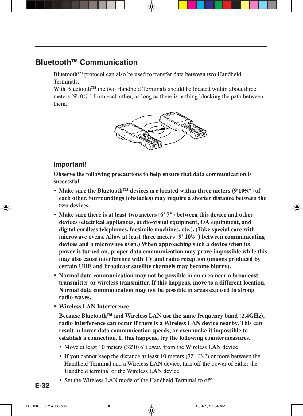 E-32BluetoothTM CommunicationBluetoothTM protocol can also be used to transfer data between two HandheldTerminals.With BluetoothTM the two Handheld Terminals should be located within about threemeters (9'103&frasl;8") from each other, as long as there is nothing blocking the path betweenthem.Important!Observe the following precautions to help ensure that data communication issuccessful.&bull;Make sure the BluetoothTM devices are located within three meters (9'1033333&frasl;&frasl;&frasl;&frasl;&frasl;88888") ofeach other. Surroundings (obstacles) may require a shorter distance between thetwo devices.&bull;Make sure there is at least two meters (6' 7") between this device and otherdevices (electrical appliances, audio-visual equipment, OA equipment, anddigital cordless telephones, facsimile machines, etc.). (Take special care withmicrowave ovens. Allow at least three meters (9' 1033333&frasl;&frasl;&frasl;&frasl;&frasl;88888") between communicatingdevices and a microwave oven.) When approaching such a device when itspower is turned on, proper data communication may prove impossible while thismay also cause interference with TV and radio reception (images produced bycertain UHF and broadcast satellite channels may become blurry).&bull;Normal data communication may not be possible in an area near a broadcasttransmitter or wireless transmitter. If this happens, move to a different location.Normal data communication may not be possible in areas exposed to strongradio waves.&bull;Wireless LAN InterferenceBecause BluetoothTM and Wireless LAN use the same frequency band (2.4GHz),radio interference can occur if there is a Wireless LAN device nearby. This canresult in lower data communication speeds, or even make it impossible toestablish a connection. If this happens, try the following countermeasures.&bull;Move at least 10 meters (32'103&frasl;4") away from the Wireless LAN device.&bull;If you cannot keep the distance at least 10 meters (32'103&frasl;4") or more between theHandheld Terminal and a Wireless LAN device, turn off the power of either theHandheld terminal or the Wireless LAN device.&bull;Set the Wireless LAN mode of the Handheld Terminal to off.DT-X10_E_P14_36.p65 05.4.1, 11:04 AM32
