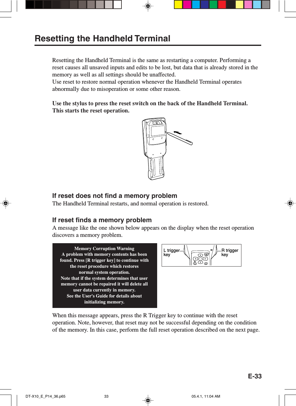 E-33Resetting the Handheld TerminalResetting the Handheld Terminal is the same as restarting a computer. Performing areset causes all unsaved inputs and edits to be lost, but data that is already stored in thememory as well as all settings should be unaffected.Use reset to restore normal operation whenever the Handheld Terminal operatesabnormally due to misoperation or some other reason.Use the stylus to press the reset switch on the back of the Handheld Terminal.This starts the reset operation.If reset does not find a memory problemThe Handheld Terminal restarts, and normal operation is restored.If reset finds a memory problemA message like the one shown below appears on the display when the reset operationdiscovers a memory problem.When this message appears, press the R Trigger key to continue with the resetoperation. Note, however, that reset may not be successful depending on the conditionof the memory. In this case, perform the full reset operation described on the next page.Memory Corruption WarningA problem with memory contents has been found. Press [R trigger key] to continue with the reset procedure which restoresnormal system operation.Note that if the system determines that user memory cannot be repaired it will delete all user data currently in memory.See the User's Guide for details about initializing memory.FnR trigger keyL trigger keyDT-X10_E_P14_36.p65 05.4.1, 11:04 AM33
