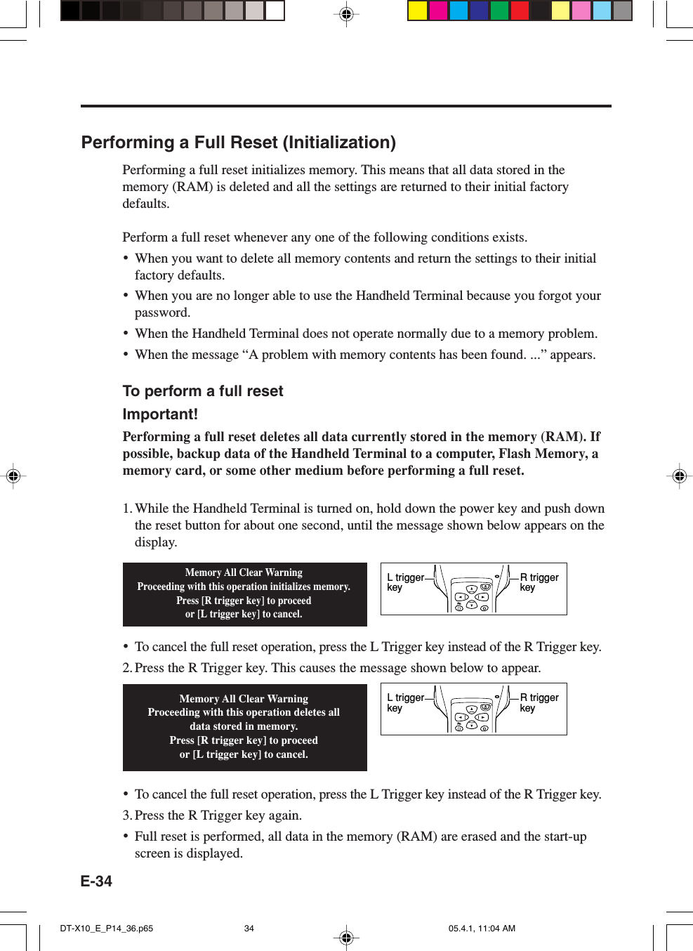 E-34Performing a Full Reset (Initialization)Performing a full reset initializes memory. This means that all data stored in thememory (RAM) is deleted and all the settings are returned to their initial factorydefaults.Perform a full reset whenever any one of the following conditions exists.&bull;When you want to delete all memory contents and return the settings to their initialfactory defaults.&bull;When you are no longer able to use the Handheld Terminal because you forgot yourpassword.&bull;When the Handheld Terminal does not operate normally due to a memory problem.&bull;When the message &ldquo;A problem with memory contents has been found. ...&rdquo; appears.To perform a full resetImportant!Performing a full reset deletes all data currently stored in the memory (RAM). Ifpossible, backup data of the Handheld Terminal to a computer, Flash Memory, amemory card, or some other medium before performing a full reset.1. While the Handheld Terminal is turned on, hold down the power key and push downthe reset button for about one second, until the message shown below appears on thedisplay.&bull;To cancel the full reset operation, press the L Trigger key instead of the R Trigger key.2. Press the R Trigger key. This causes the message shown below to appear.&bull;To cancel the full reset operation, press the L Trigger key instead of the R Trigger key.3. Press the R Trigger key again.&bull;Full reset is performed, all data in the memory (RAM) are erased and the start-upscreen is displayed.Memory All Clear WarningProceeding with this operation initializes memory.Press [R trigger key] to proceedor [L trigger key] to cancel.Memory All Clear WarningProceeding with this operation deletes all data stored in memory.Press [R trigger key] to proceedor [L trigger key] to cancel.FnR trigger keyL trigger keyFnR trigger keyL trigger keyDT-X10_E_P14_36.p65 05.4.1, 11:04 AM34