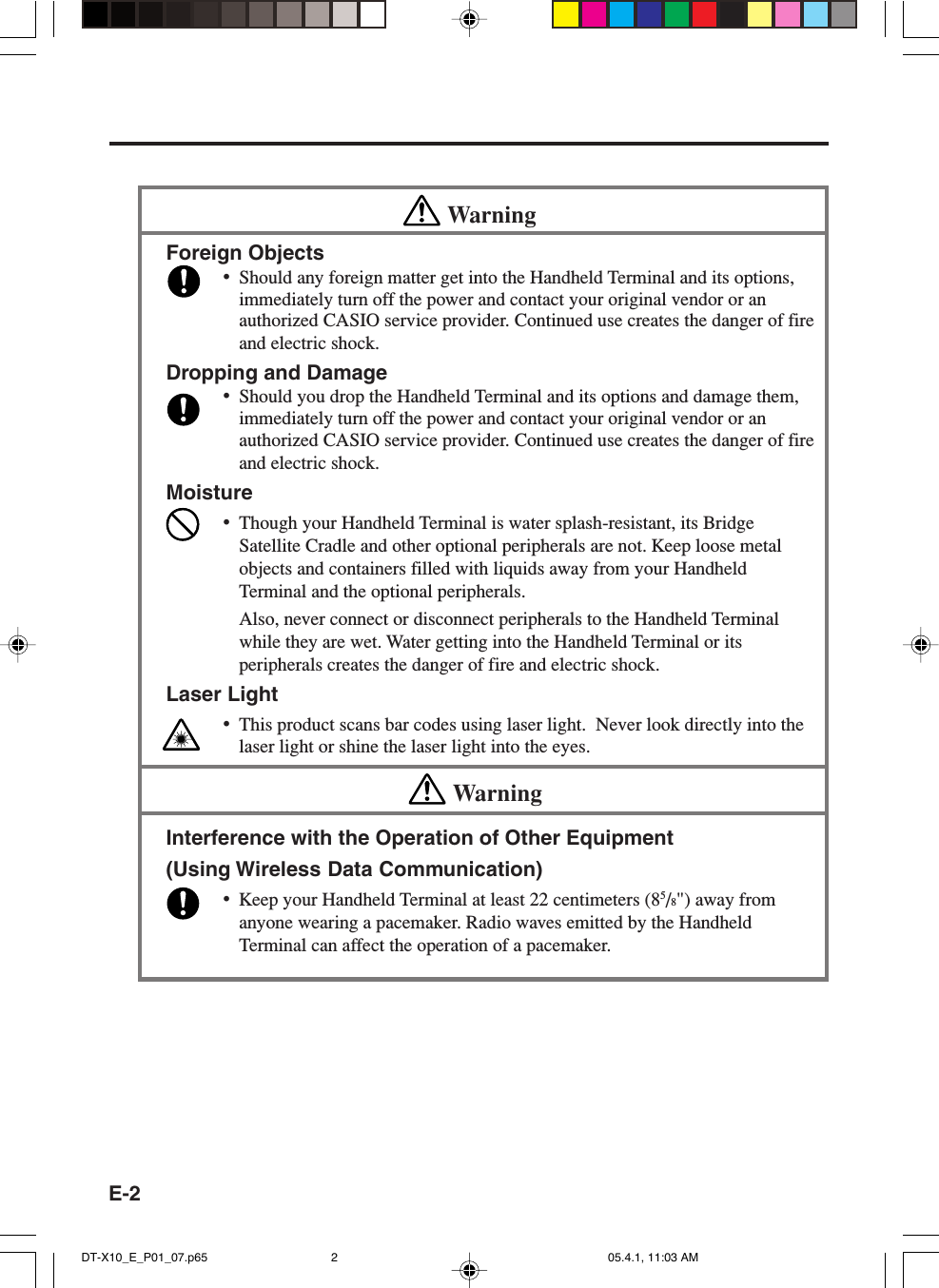 E-2WarningForeign Objects&bull;Should any foreign matter get into the Handheld Terminal and its options,immediately turn off the power and contact your original vendor or anauthorized CASIO service provider. Continued use creates the danger of fireand electric shock.Dropping and Damage&bull;Should you drop the Handheld Terminal and its options and damage them,immediately turn off the power and contact your original vendor or anauthorized CASIO service provider. Continued use creates the danger of fireand electric shock.Moisture&bull;Though your Handheld Terminal is water splash-resistant, its BridgeSatellite Cradle and other optional peripherals are not. Keep loose metalobjects and containers filled with liquids away from your HandheldTerminal and the optional peripherals.Also, never connect or disconnect peripherals to the Handheld Terminalwhile they are wet. Water getting into the Handheld Terminal or itsperipherals creates the danger of fire and electric shock.Laser Light&bull;This product scans bar codes using laser light.  Never look directly into thelaser light or shine the laser light into the eyes.WarningInterference with the Operation of Other Equipment(Using Wireless Data Communication)&bull;Keep your Handheld Terminal at least 22 centimeters (85/8") away fromanyone wearing a pacemaker. Radio waves emitted by the HandheldTerminal can affect the operation of a pacemaker.DT-X10_E_P01_07.p65 05.4.1, 11:03 AM2