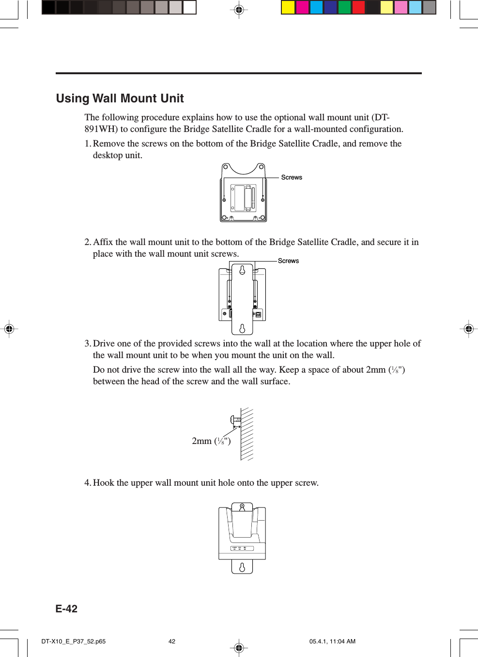 E-42Using Wall Mount UnitThe following procedure explains how to use the optional wall mount unit (DT-891WH) to configure the Bridge Satellite Cradle for a wall-mounted configuration.1. Remove the screws on the bottom of the Bridge Satellite Cradle, and remove thedesktop unit.2.Affix the wall mount unit to the bottom of the Bridge Satellite Cradle, and secure it inplace with the wall mount unit screws.3. Drive one of the provided screws into the wall at the location where the upper hole ofthe wall mount unit to be when you mount the unit on the wall.Do not drive the screw into the wall all the way. Keep a space of about 2mm (1&frasl;8")between the head of the screw and the wall surface.4. Hook the upper wall mount unit hole onto the upper screw.ScrewsScrews2mm (1&frasl;8")DT-X10_E_P37_52.p65 05.4.1, 11:04 AM42