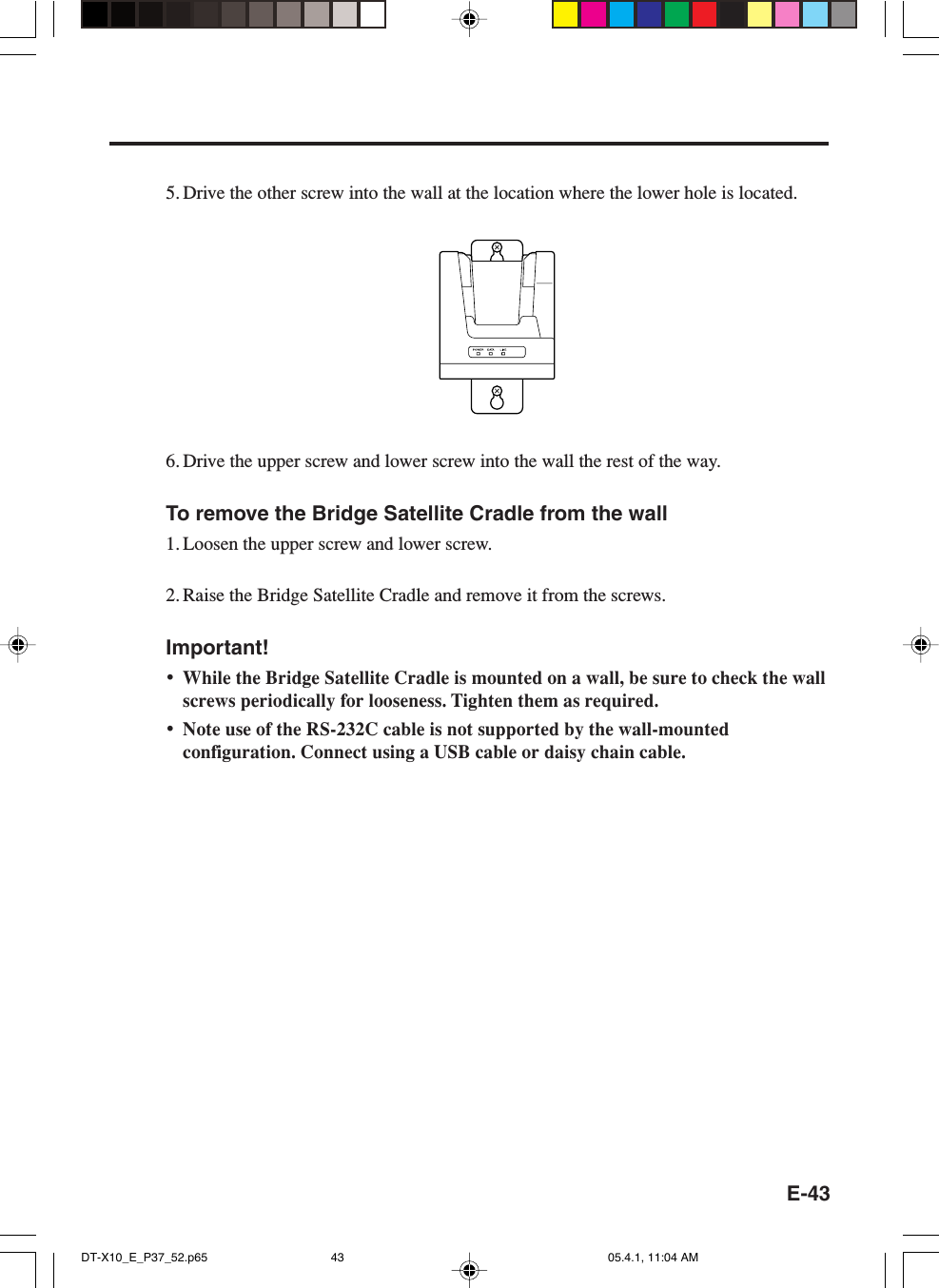 E-435. Drive the other screw into the wall at the location where the lower hole is located.6. Drive the upper screw and lower screw into the wall the rest of the way.To remove the Bridge Satellite Cradle from the wall1. Loosen the upper screw and lower screw.2. Raise the Bridge Satellite Cradle and remove it from the screws.Important!&bull;While the Bridge Satellite Cradle is mounted on a wall, be sure to check the wallscrews periodically for looseness. Tighten them as required.&bull;Note use of the RS-232C cable is not supported by the wall-mountedconfiguration. Connect using a USB cable or daisy chain cable.DT-X10_E_P37_52.p65 05.4.1, 11:04 AM43
