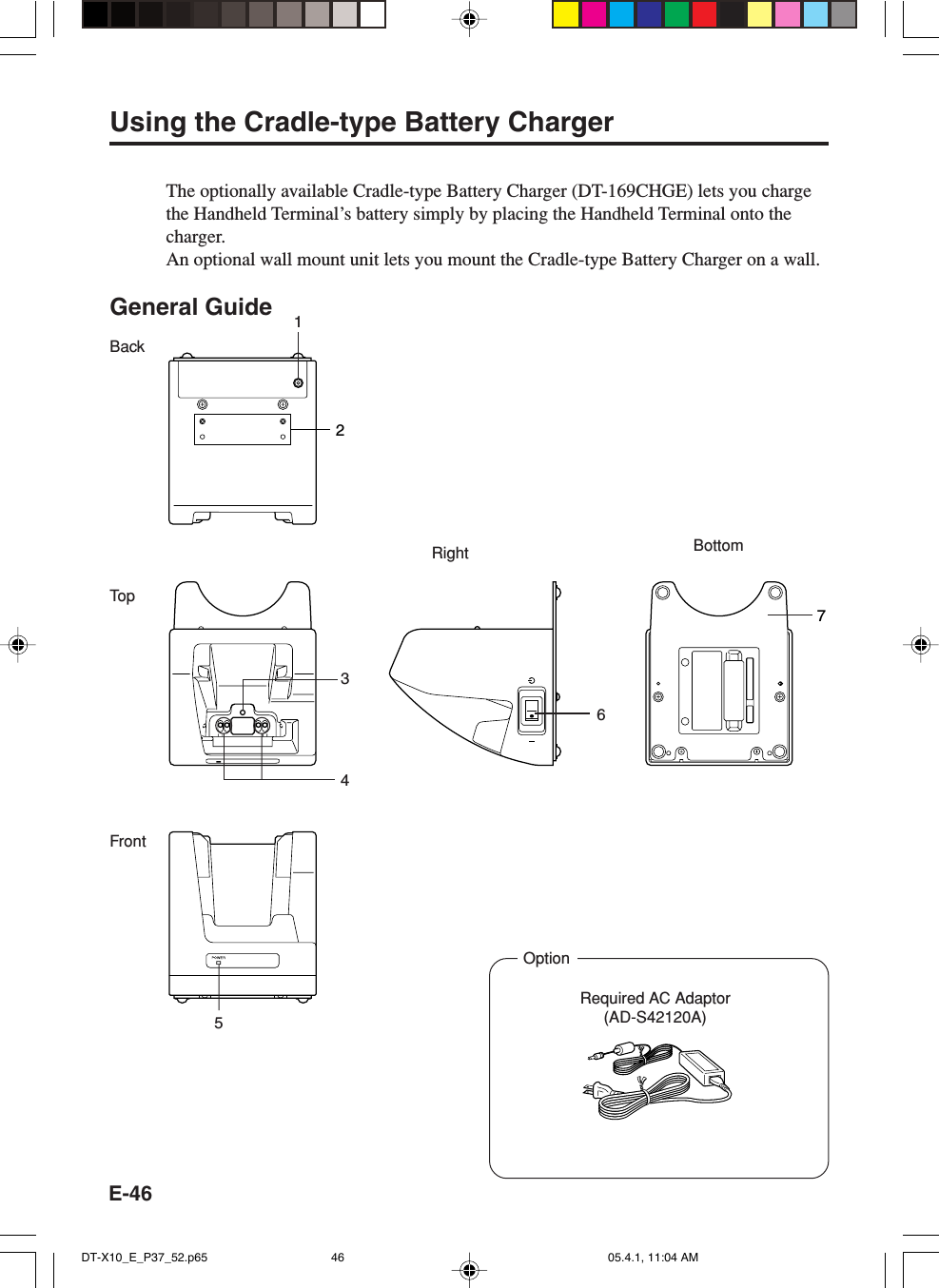 E-46Using the Cradle-type Battery ChargerThe optionally available Cradle-type Battery Charger (DT-169CHGE) lets you chargethe Handheld Terminal&rsquo;s battery simply by placing the Handheld Terminal onto thecharger.An optional wall mount unit lets you mount the Cradle-type Battery Charger on a wall.General GuideBackTo pFrontRight Bottom1436527OptionRequired AC Adaptor(AD-S42120A)DT-X10_E_P37_52.p65 05.4.1, 11:04 AM46