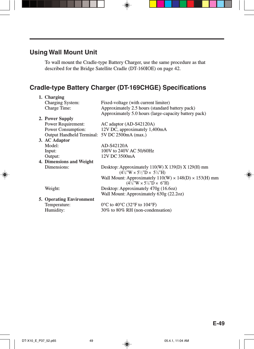 E-49Using Wall Mount UnitTo wall mount the Cradle-type Battery Charger, use the same procedure as thatdescribed for the Bridge Satellite Cradle (DT-160IOE) on page 42.Cradle-type Battery Charger (DT-169CHGE) Specifications1. ChargingCharging System: Fixed-voltage (with current limiter)Charge Time: Approximately 2.5 hours (standard battery pack)Approximately 5.0 hours (large-capacity battery pack)2. Power SupplyPower Requirement: AC adaptor (AD-S42120A)Power Consumption: 12V DC, approximately 1,400mAOutput Handheld Terminal: 5V DC 2500mA (max.)3. AC AdaptorModel: AD-S42120AInput: 100V to 240V AC 50/60HzOutput: 12V DC 3500mA4. Dimensions and WeightDimensions: Desktop: Approximately 110(W) X 139(D) X 129(H) mm(43&frasl;8"W &times; 51&frasl;2"D &times;  51&frasl;8"H)Wall Mount: Approximately 110(W) &times; 148(D) &times; 153(H) mm(43&frasl;8"W &times; 57&frasl;8"D &times;  6"H)Weight: Desktop: Approximately 470g (16.6oz)Wall Mount: Approximately 630g (22.2oz)5. Operating EnvironmentTemperature: 0&deg;C to 40&deg;C (32&deg;F to 104&deg;F)Humidity: 30% to 80% RH (non-condensation)DT-X10_E_P37_52.p65 05.4.1, 11:04 AM49