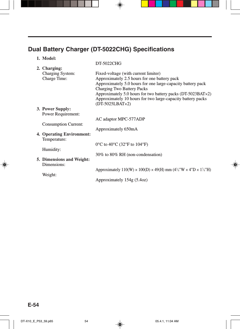 E-54Dual Battery Charger (DT-5022CHG) Specifications1. Model:DT-5022CHG2. Charging:Charging System: Fixed-voltage (with current limiter)Charge Time: Approximately 2.5 hours for one battery packApproximately 5.0 hours for one large-capacity battery packCharging Two Battery PacksApproximately 5.0 hours for two battery packs (DT-5023BAT&times;2)Approximately 10 hours for two large-capacity battery packs(DT-5025LBAT&times;2)3. Power Supply:Power Requirement:AC adaptor MPC-577ADPConsumption Current:Approximately 650mA4. Operating Environment:Temperature:0&deg;C to 40&deg;C (32&deg;F to 104&deg;F)Humidity:30% to 80% RH (non-condensation)5. Dimensions and Weight:Dimensions:Approximately 110(W) &times; 100(D) &times; 49(H) mm (43&frasl;8"W &times; 4"D &times; 17&frasl;8"H)Weight:Approximately 154g (5.4oz)DT-X10_E_P53_59.p65 05.4.1, 11:04 AM54