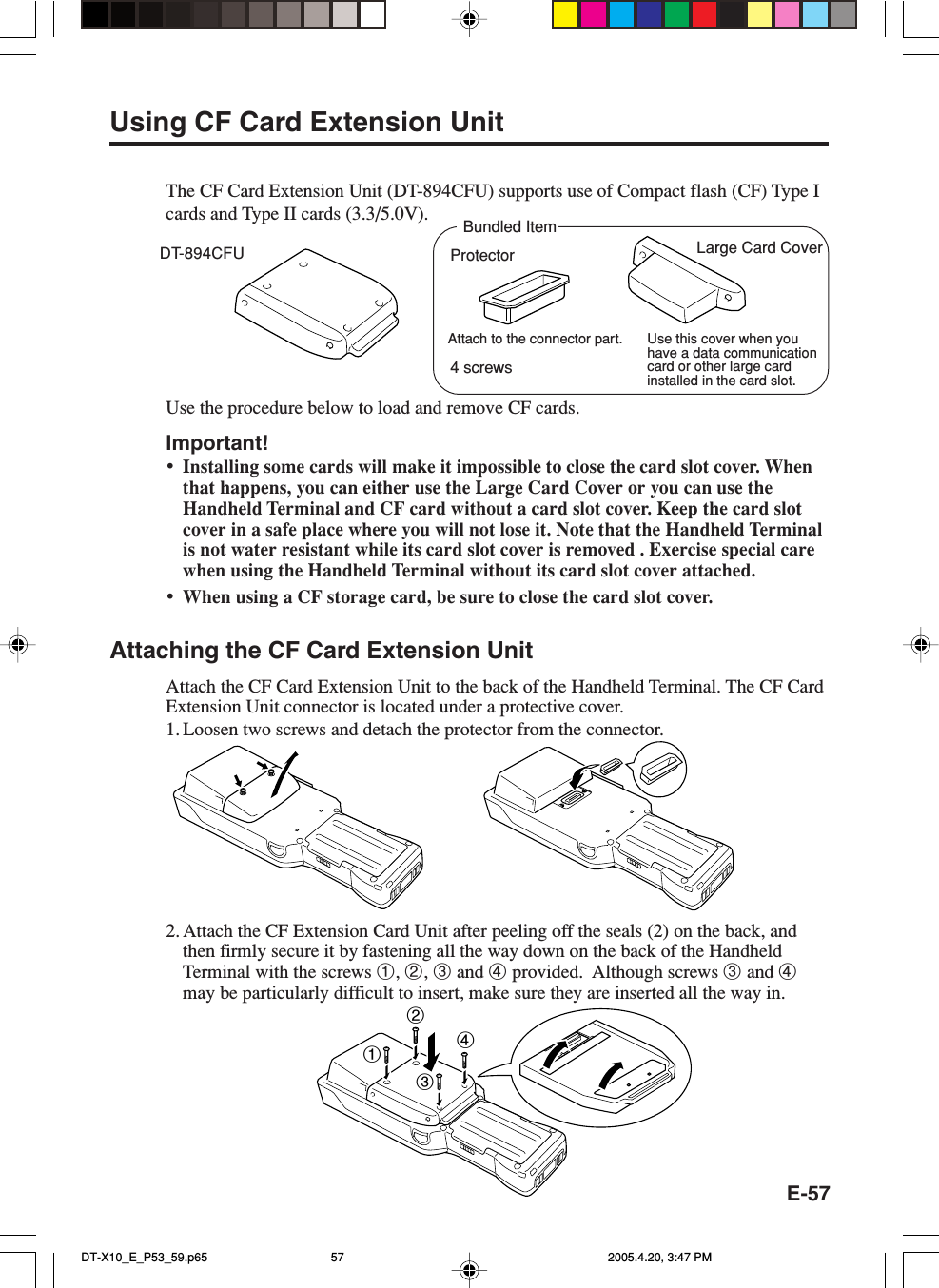 E-57Using CF Card Extension UnitThe CF Card Extension Unit (DT-894CFU) supports use of Compact flash (CF) Type Icards and Type II cards (3.3/5.0V).Use the procedure below to load and remove CF cards.Important!&bull;Installing some cards will make it impossible to close the card slot cover. Whenthat happens, you can either use the Large Card Cover or you can use theHandheld Terminal and CF card without a card slot cover. Keep the card slotcover in a safe place where you will not lose it. Note that the Handheld Terminalis not water resistant while its card slot cover is removed . Exercise special carewhen using the Handheld Terminal without its card slot cover attached.&bull;When using a CF storage card, be sure to close the card slot cover.Attaching the CF Card Extension UnitAttach the CF Card Extension Unit to the back of the Handheld Terminal. The CF CardExtension Unit connector is located under a protective cover.1. Loosen two screws and detach the protector from the connector.2. Attach the CF Extension Card Unit after peeling off the seals (2) on the back, andthen firmly secure it by fastening all the way down on the back of the HandheldTerminal with the screws 1, 2, 3 and 4 provided.  Although screws 3 and 4may be particularly difficult to insert, make sure they are inserted all the way in.DT-894CFU Large Card Cover1234Bundled ItemUse this cover when youhave a data communicationcard or other large cardinstalled in the card slot.ProtectorAttach to the connector part.4 screwsDT-X10_E_P53_59.p65 2005.4.20, 3:47 PM57