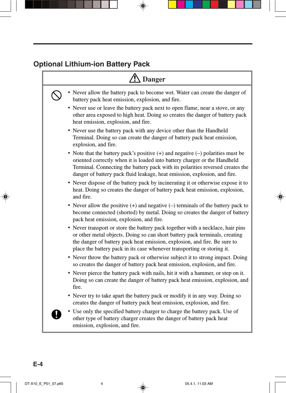 E-4Optional Lithium-ion Battery PackDanger&bull;Never allow the battery pack to become wet. Water can create the danger ofbattery pack heat emission, explosion, and fire.&bull;Never use or leave the battery pack next to open flame, near a stove, or anyother area exposed to high heat. Doing so creates the danger of battery packheat emission, explosion, and fire.&bull;Never use the battery pack with any device other than the HandheldTerminal. Doing so can create the danger of battery pack heat emission,explosion, and fire.&bull;Note that the battery pack&rsquo;s positive (+) and negative (&ndash;) polarities must beoriented correctly when it is loaded into battery charger or the HandheldTerminal. Connecting the battery pack with its polarities reversed creates thedanger of battery pack fluid leakage, heat emission, explosion, and fire.&bull;Never dispose of the battery pack by incinerating it or otherwise expose it toheat. Doing so creates the danger of battery pack heat emission, explosion,and fire.&bull;Never allow the positive (+) and negative (&ndash;) terminals of the battery pack tobecome connected (shorted) by metal. Doing so creates the danger of batterypack heat emission, explosion, and fire.&bull;Never transport or store the battery pack together with a necklace, hair pinsor other metal objects. Doing so can short battery pack terminals, creatingthe danger of battery pack heat emission, explosion, and fire. Be sure toplace the battery pack in its case whenever transporting or storing it.&bull;Never throw the battery pack or otherwise subject it to strong impact. Doingso creates the danger of battery pack heat emission, explosion, and fire.&bull;Never pierce the battery pack with nails, hit it with a hammer, or step on it.Doing so can create the danger of battery pack heat emission, explosion, andfire.&bull;Never try to take apart the battery pack or modify it in any way. Doing socreates the danger of battery pack heat emission, explosion, and fire.&bull;Use only the specified battery charger to charge the battery pack. Use ofother type of battery charger creates the danger of battery pack heatemission, explosion, and fire.DT-X10_E_P01_07.p65 05.4.1, 11:03 AM4