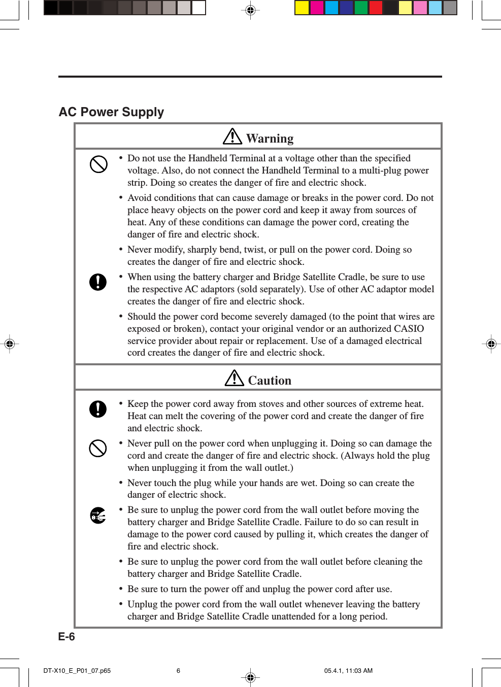 E-6AC Power SupplyWarning&bull;Do not use the Handheld Terminal at a voltage other than the specifiedvoltage. Also, do not connect the Handheld Terminal to a multi-plug powerstrip. Doing so creates the danger of fire and electric shock.&bull;Avoid conditions that can cause damage or breaks in the power cord. Do notplace heavy objects on the power cord and keep it away from sources ofheat. Any of these conditions can damage the power cord, creating thedanger of fire and electric shock.&bull;Never modify, sharply bend, twist, or pull on the power cord. Doing socreates the danger of fire and electric shock.&bull;When using the battery charger and Bridge Satellite Cradle, be sure to usethe respective AC adaptors (sold separately). Use of other AC adaptor modelcreates the danger of fire and electric shock.&bull;Should the power cord become severely damaged (to the point that wires areexposed or broken), contact your original vendor or an authorized CASIOservice provider about repair or replacement. Use of a damaged electricalcord creates the danger of fire and electric shock.Caution&bull;Keep the power cord away from stoves and other sources of extreme heat.Heat can melt the covering of the power cord and create the danger of fireand electric shock.&bull;Never pull on the power cord when unplugging it. Doing so can damage thecord and create the danger of fire and electric shock. (Always hold the plugwhen unplugging it from the wall outlet.)&bull;Never touch the plug while your hands are wet. Doing so can create thedanger of electric shock.&bull;Be sure to unplug the power cord from the wall outlet before moving thebattery charger and Bridge Satellite Cradle. Failure to do so can result indamage to the power cord caused by pulling it, which creates the danger offire and electric shock.&bull;Be sure to unplug the power cord from the wall outlet before cleaning thebattery charger and Bridge Satellite Cradle.&bull;Be sure to turn the power off and unplug the power cord after use.&bull;Unplug the power cord from the wall outlet whenever leaving the batterycharger and Bridge Satellite Cradle unattended for a long period.DT-X10_E_P01_07.p65 05.4.1, 11:03 AM6