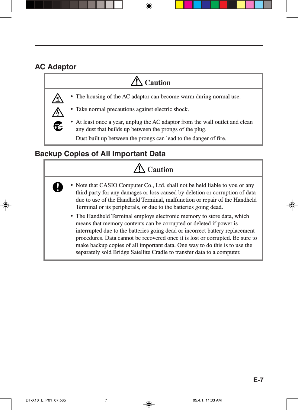 E-7AC AdaptorCaution&bull;The housing of the AC adaptor can become warm during normal use.&bull;Take normal precautions against electric shock.&bull;At least once a year, unplug the AC adaptor from the wall outlet and cleanany dust that builds up between the prongs of the plug.Dust built up between the prongs can lead to the danger of fire.Backup Copies of All Important DataCaution&bull;Note that CASIO Computer Co., Ltd. shall not be held liable to you or anythird party for any damages or loss caused by deletion or corruption of datadue to use of the Handheld Terminal, malfunction or repair of the HandheldTerminal or its peripherals, or due to the batteries going dead.&bull;The Handheld Terminal employs electronic memory to store data, whichmeans that memory contents can be corrupted or deleted if power isinterrupted due to the batteries going dead or incorrect battery replacementprocedures. Data cannot be recovered once it is lost or corrupted. Be sure tomake backup copies of all important data. One way to do this is to use theseparately sold Bridge Satellite Cradle to transfer data to a computer.DT-X10_E_P01_07.p65 05.4.1, 11:03 AM7