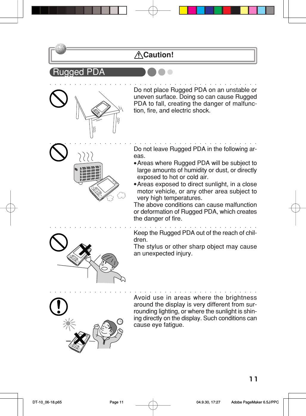 11Rugged PDADo not place Rugged PDA on an unstable oruneven surface. Doing so can cause RuggedPDA to fall, creating the danger of malfunc-tion, fire, and electric shock.Do not leave Rugged PDA in the following ar-eas.&bull;Areas where Rugged PDA will be subject tolarge amounts of humidity or dust, or directlyexposed to hot or cold air.&bull;Areas exposed to direct sunlight, in a closemotor vehicle, or any other area subject tovery high temperatures.The above conditions can cause malfunctionor deformation of Rugged PDA, which createsthe danger of fire.Keep the Rugged PDA out of the reach of chil-dren.The stylus or other sharp object may causean unexpected injury.Avoid use in areas where the brightnessaround the display is very different from sur-rounding lighting, or where the sunlight is shin-ing directly on the display. Such conditions cancause eye fatigue. Caution! DT-10_06-18.p65 04.9.30, 17:27Page 11 Adobe PageMaker 6.5J/PPC