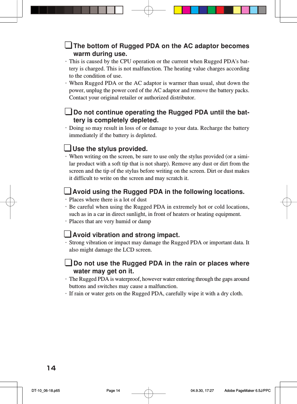 14The bottom of Rugged PDA on the AC adaptor becomeswarm during use.・This is caused by the CPU operation or the current when Rugged PDA's bat-tery is charged. This is not malfunction. The heating value charges accordingto the condition of use.・When Rugged PDA or the AC adaptor is warmer than usual, shut down thepower, unplug the power cord of the AC adaptor and remove the battery packs.Contact your original retailer or authorized distributor.Do not continue operating the Rugged PDA until the bat-tery is completely depleted.・Doing so may result in loss of or damage to your data. Recharge the batteryimmediately if the battery is depleted.Use the stylus provided.・When writing on the screen, be sure to use only the stylus provided (or a simi-lar product with a soft tip that is not sharp). Remove any dust or dirt from thescreen and the tip of the stylus before writing on the screen. Dirt or dust makesit difficult to write on the screen and may scratch it.Avoid using the Rugged PDA in the following locations.・Places where there is a lot of dust・Be careful when using the Rugged PDA in extremely hot or cold locations,such as in a car in direct sunlight, in front of heaters or heating equipment.・Places that are very humid or dampAvoid vibration and strong impact.・Strong vibration or impact may damage the Rugged PDA or important data. Italso might damage the LCD screen.Do not use the Rugged PDA in the rain or places wherewater may get on it.・The Rugged PDA is waterproof, however water entering through the gaps aroundbuttons and switches may cause a malfunction.・If rain or water gets on the Rugged PDA, carefully wipe it with a dry cloth. DT-10_06-18.p65 04.9.30, 17:27Page 14 Adobe PageMaker 6.5J/PPC