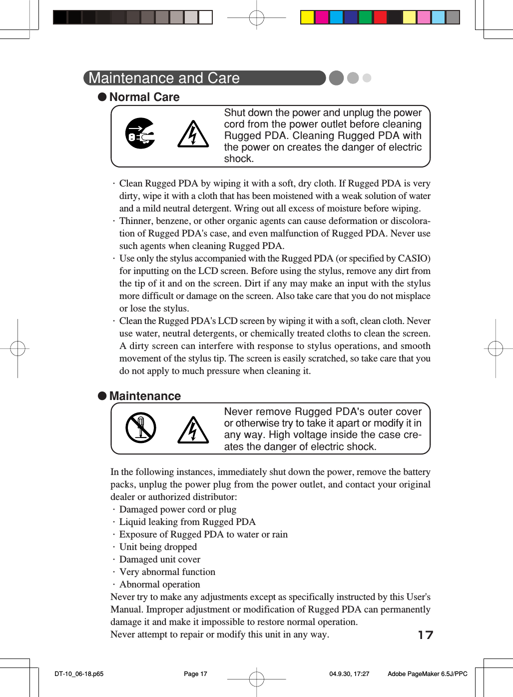 17Maintenance and Care●Normal CareShut down the power and unplug the powercord from the power outlet before cleaningRugged PDA. Cleaning Rugged PDA withthe power on creates the danger of electricshock.・Clean Rugged PDA by wiping it with a soft, dry cloth. If Rugged PDA is verydirty, wipe it with a cloth that has been moistened with a weak solution of waterand a mild neutral detergent. Wring out all excess of moisture before wiping.・Thinner, benzene, or other organic agents can cause deformation or discolora-tion of Rugged PDA's case, and even malfunction of Rugged PDA. Never usesuch agents when cleaning Rugged PDA.・Use only the stylus accompanied with the Rugged PDA (or specified by CASIO)for inputting on the LCD screen. Before using the stylus, remove any dirt fromthe tip of it and on the screen. Dirt if any may make an input with the stylusmore difficult or damage on the screen. Also take care that you do not misplaceor lose the stylus.・Clean the Rugged PDA's LCD screen by wiping it with a soft, clean cloth. Neveruse water, neutral detergents, or chemically treated cloths to clean the screen.A dirty screen can interfere with response to stylus operations, and smoothmovement of the stylus tip. The screen is easily scratched, so take care that youdo not apply to much pressure when cleaning it.●MaintenanceNever remove Rugged PDA's outer coveror otherwise try to take it apart or modify it inany way. High voltage inside the case cre-ates the danger of electric shock.In the following instances, immediately shut down the power, remove the batterypacks, unplug the power plug from the power outlet, and contact your originaldealer or authorized distributor:・Damaged power cord or plug・Liquid leaking from Rugged PDA・Exposure of Rugged PDA to water or rain・Unit being dropped・Damaged unit cover・Very abnormal function・Abnormal operationNever try to make any adjustments except as specifically instructed by this User'sManual. Improper adjustment or modification of Rugged PDA can permanentlydamage it and make it impossible to restore normal operation.Never attempt to repair or modify this unit in any way. DT-10_06-18.p65 04.9.30, 17:27Page 17 Adobe PageMaker 6.5J/PPC